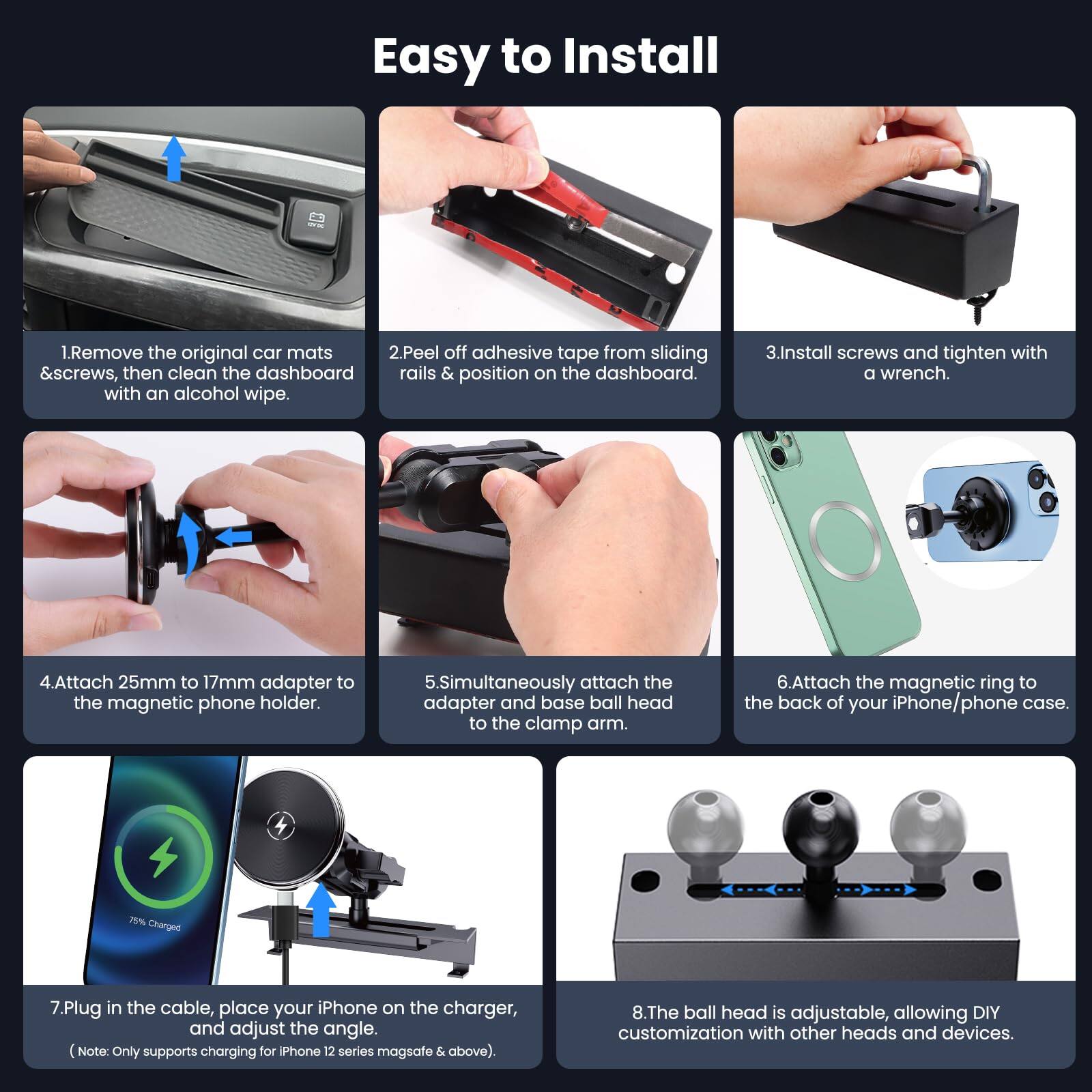 Easy to Install

1. Remove the original car mats & screws, then clean the dashboard rails & position on the dashboard with an alcohol wipe.

2. Peel off adhesive tape from sliding rails & position on the dashboard.

3. Install screws and tighten with a wrench.

4. Attach 25mm to 17mm adapter to the magnetic phone holder.

5. Simultaneously attach the adapter and ball head to the clamp arm.

6. Attach the magnetic ring to the back of your iPhone/phone case.

7. Plug in the cable, place your iPhone on the charger, and adjust the angle. (Note: Only supports charging for iPhone 12 series mag safe & above).

8. The ball head is adjustable, allowing DIY customization with other heads and devices.