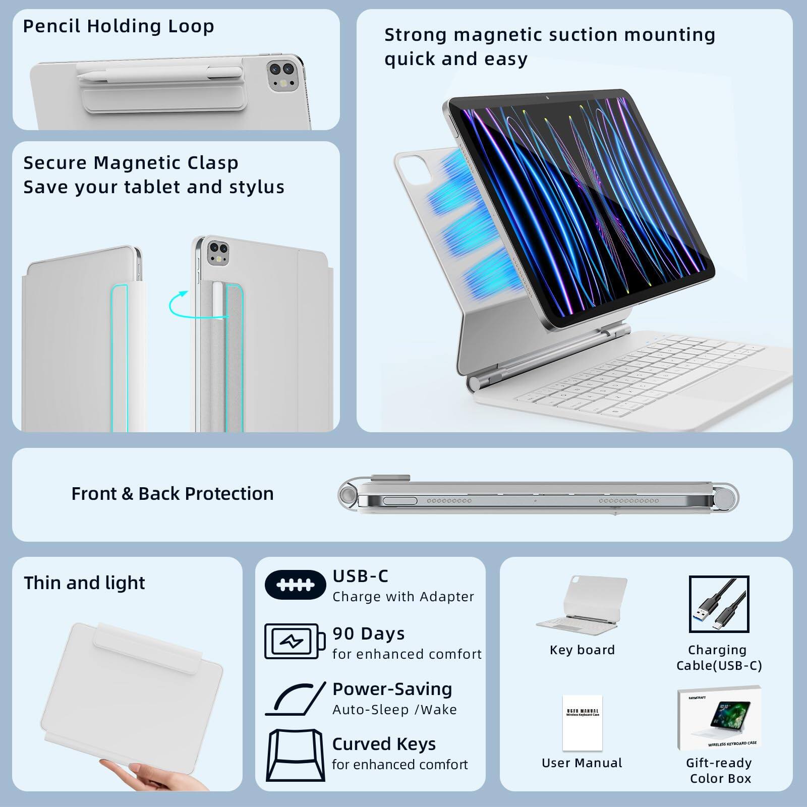 - Pencil Holding Loop
- Strong magnetic suction mounting quick and easy
- Secure Magnetic Clasp Save your tablet and stylus
- Front & Back Protection
- Thin and light
- USB-C Charge with Adapter
- 90 Days for enhanced comfort
- Power-Saving Auto-Sleep / Wake
- Curved Keys for enhanced comfort
- Keyboard
- Charging Cable(USB-C)
- User Manual
- Gift-ready Color Box