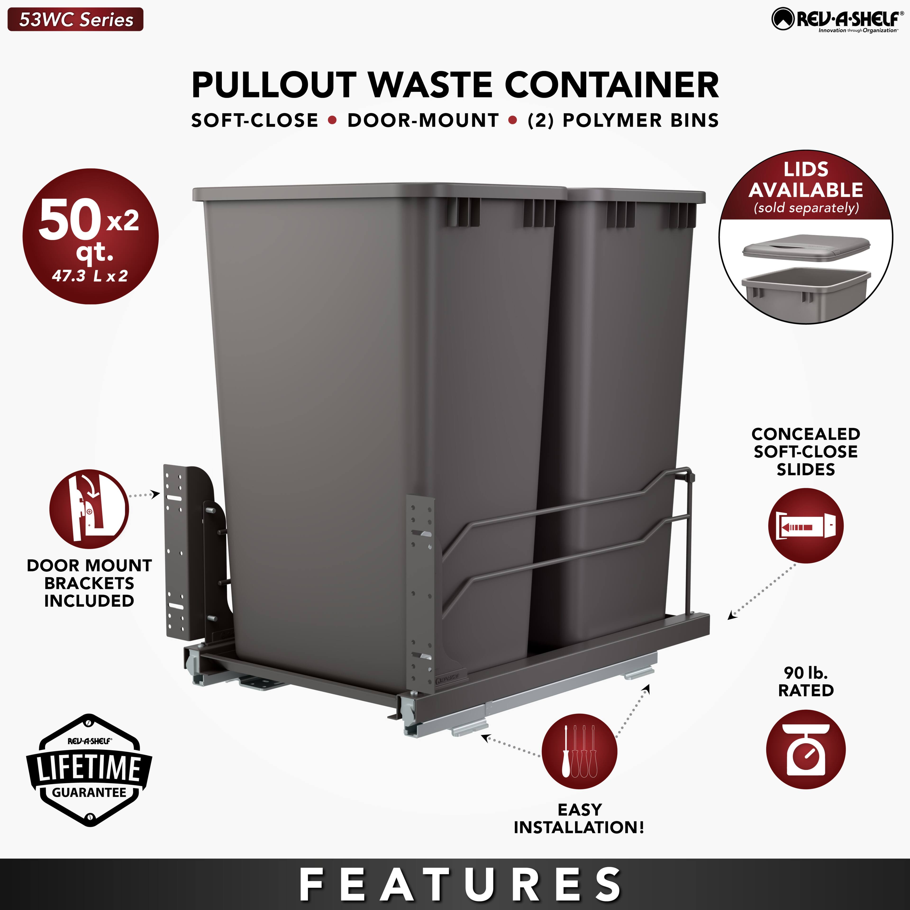 53WC Series REV-A-SHELF PULLOUT WASTE CONTAINER  
SOFT-CLOSE DOOR-MOUNT (2) POLYMER BINS  
50 x2 qt. (47.3 L x2 L)  
LIDS AVAILABLE (sold separately)  
CONCEALED SOFT-CLOSE SLIDES  
DOOR MOUNT BRACKETS INCLUDED  
90 lb. RATED  
LIFETIME GUARANTEE  
EASY INSTALLATION!  

FEATURES
