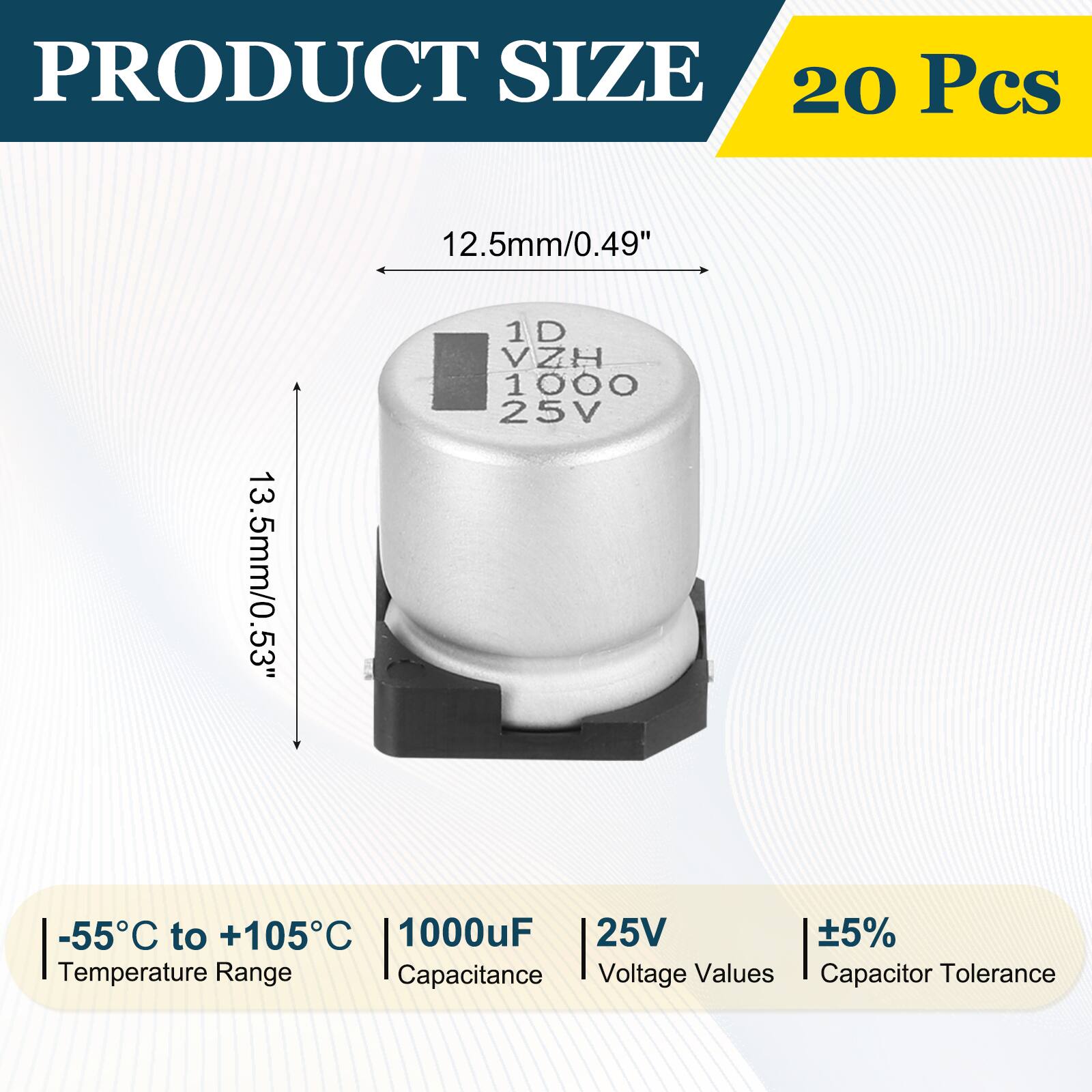 PRODUCT SIZE  
20 Pcs  
12.5mm/0.49"  
13.5mm/0.53"  
1D VZH H 1000 25V  
-55°C to +105°C  
1000uF  
25V  
5%  
Temperature Range  
Capacitance  
Voltage Values  
Capacitor Tolerance