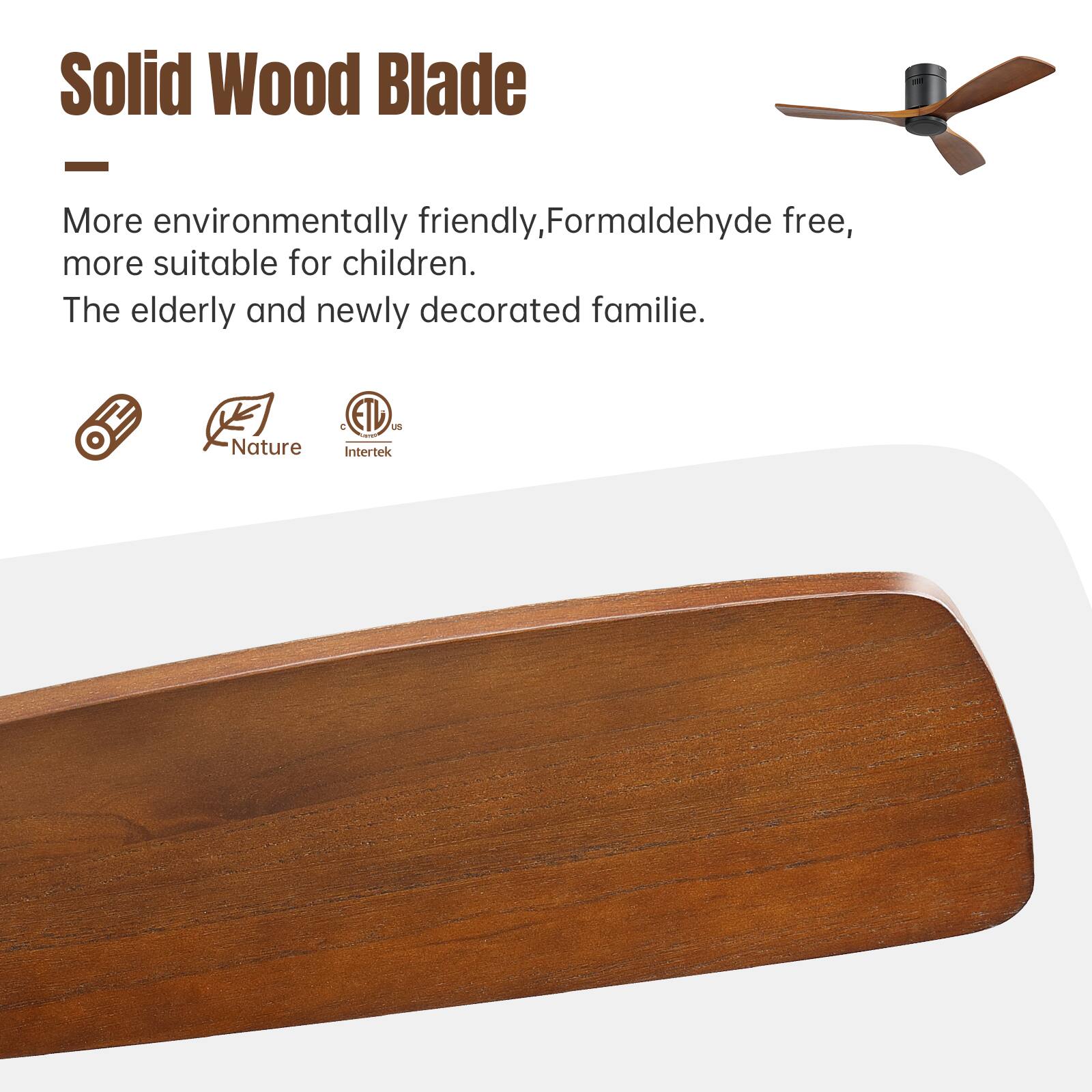Solid Wood Blade

More environmentally friendly, formaldehyde free, more suitable for children. The elderly and newly decorated families.

Nature & ETL Intertek