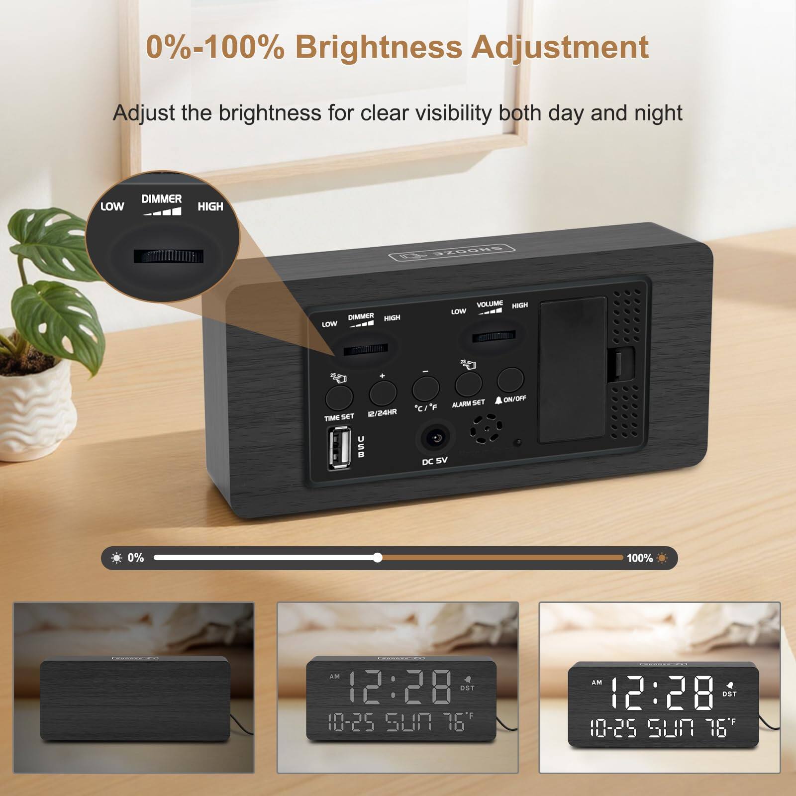 0%-100% Brightness Adjustment  
Adjust the brightness for clear visibility both day and night  

DIMMER LOW HIGH  
DIMMER HIGH LOW  
VOLUME HIGH LOW  
TIME SET 12/24HR  
ALARM SET ON/OFF  
DC 5V  

0% 100%  
AM 12:28  
10-25 SUN 76"