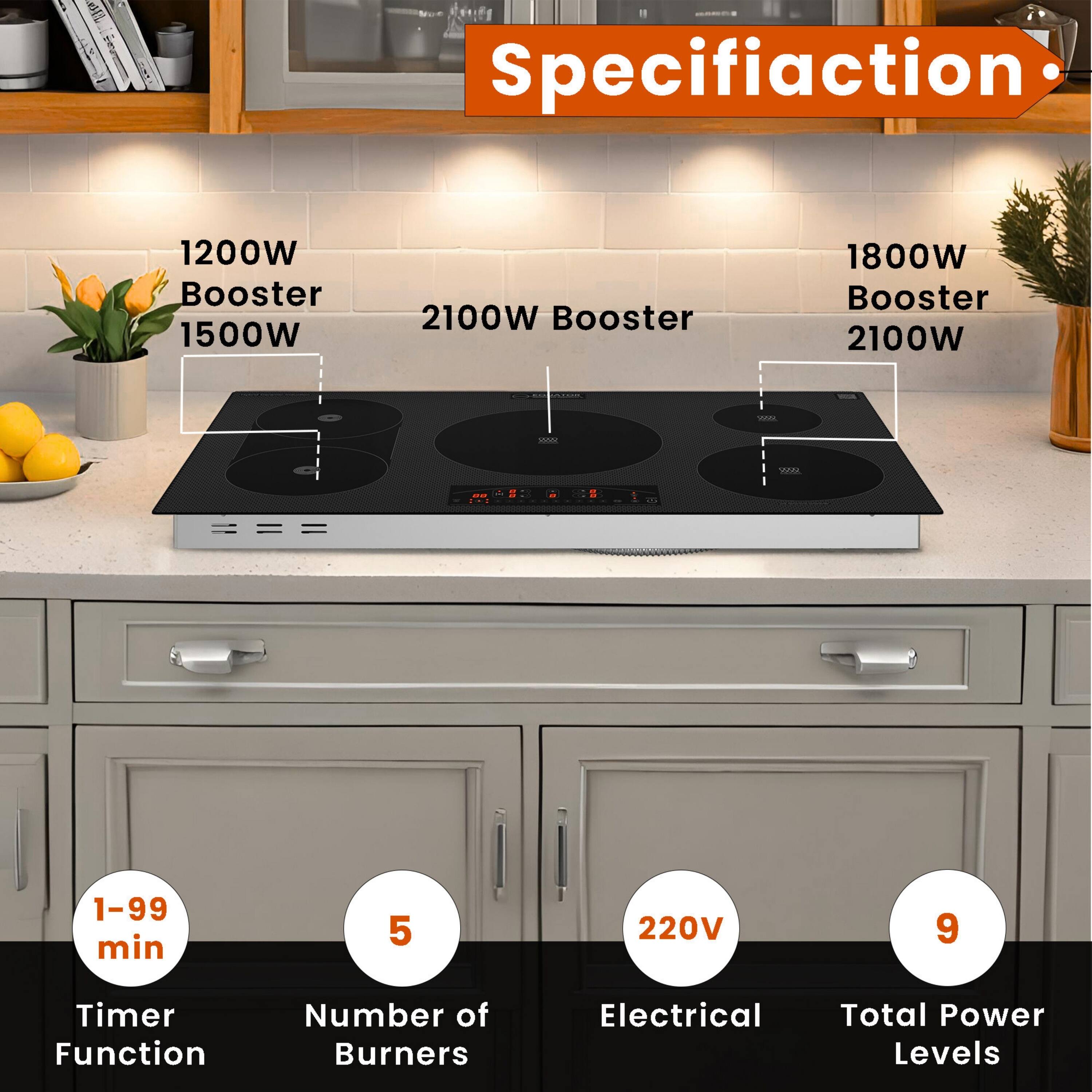Specification

- 1200W Booster 1500W
- 2100W Booster
- 1800W Booster 2100W

- 1-99 min
- 5
- 220V
- 9

- Timer Function
- Number of Burners
- Electrical
- Total Power Levels