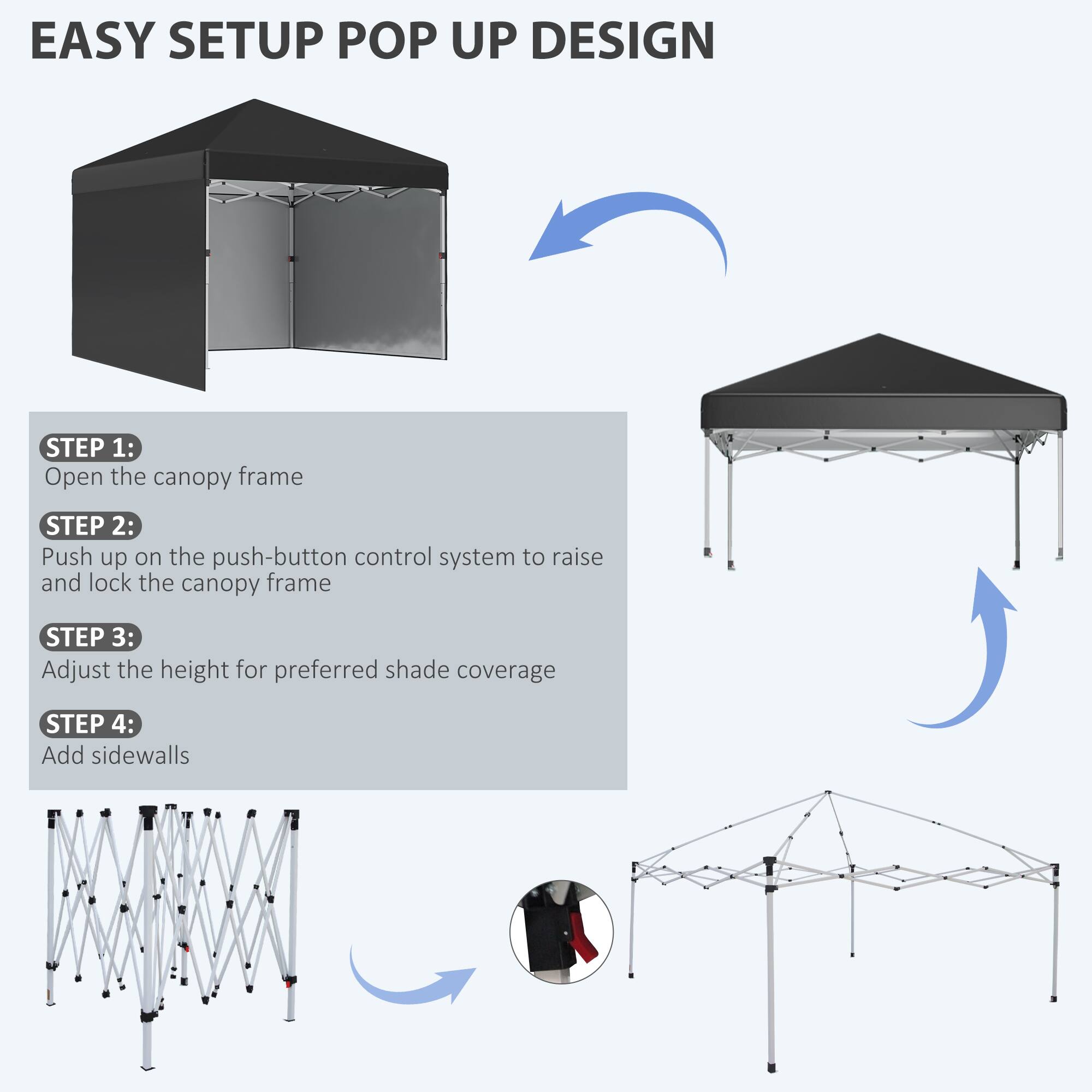 EASY SETUP POP UP DESIGN

STEP 1: Open the canopy frame
STEP 2: Push up on the push-button control system to raise and lock the canopy frame
STEP 3: Adjust the height for preferred shade coverage
STEP 4: Add sidewalls
