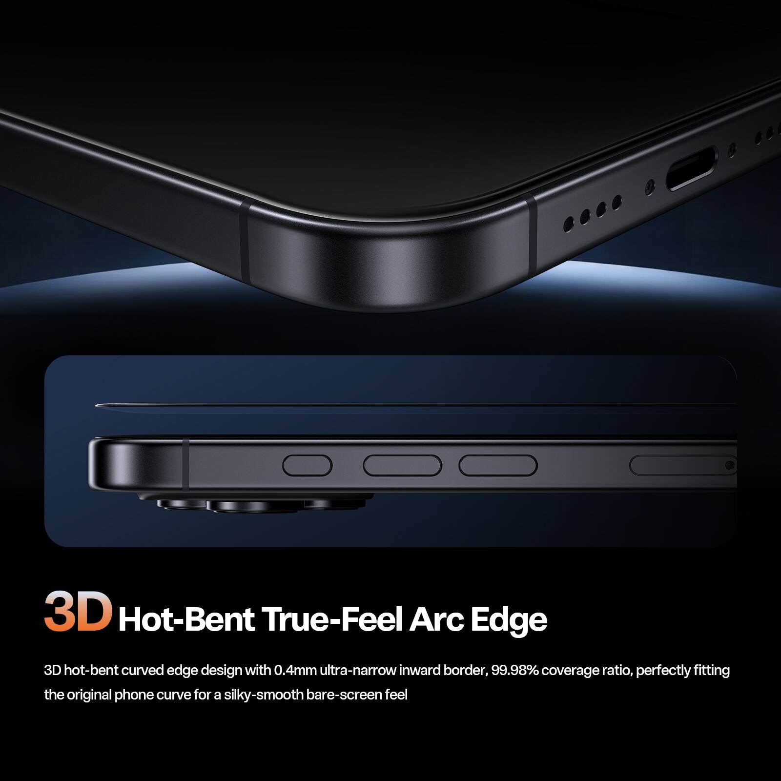 3D Hot-Bent True-Feel Arc Edge

3D hot-bent curved edge design with 0.4mm ultra-narrow inward border, 99.98% coverage ratio, perfectly fitting the original phone curve for a silky-smooth bare-screen feel