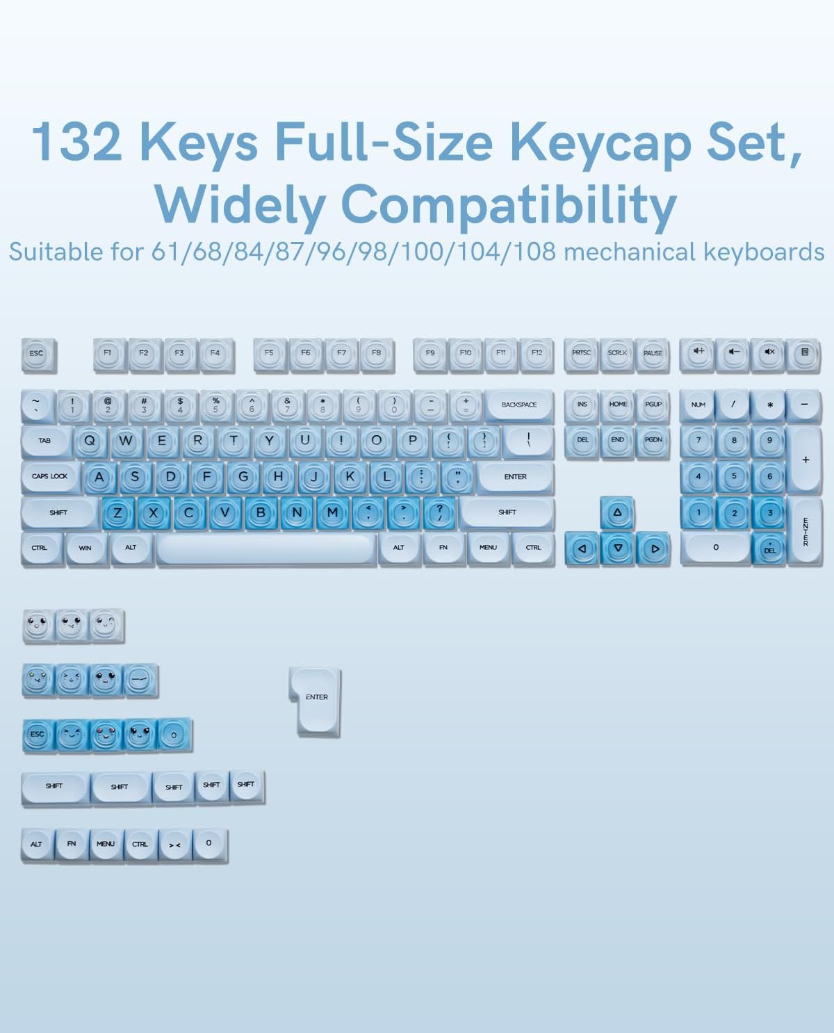 132 Keys Full-Size Keycap Set, Widely Compatibility  
Suitable for 61/68/84/87/96/98/100/104/108 mechanical keyboards  

ESC F1 F2 F3 F4 F5 F6 F7 F8 F9 F10 F11 F12  
~ ` 1 ! 2 @ 3 # 4 $ 5 % 6 ^ 7 & 8 * 9 ( 0 ) _ - + =  
TAB Q W E R T Y U I O P [ { ] } | \  
CAPS LOCK A S D F G H J K L ; : ' " ENTER  
SHIFT Z X C V B N M , < . > ? /  
CTRL WIN ALT SPACEBAR ALT SHIFT  
DEL INS HOME PGUP NUM / * -  
BACKSPACE END PGDN 7 8 9 +  
ENTER 4 5 6 1 2 3 0 . DEL  
SHIFT FN MENU CTRL  
CTRL FN MENU CTRL 0  
ENTER  
ESC  
SHIFT SHIFT SHIFT SHIFT SHIFT  
ALT FN MENU CTRL 0  
ENTER