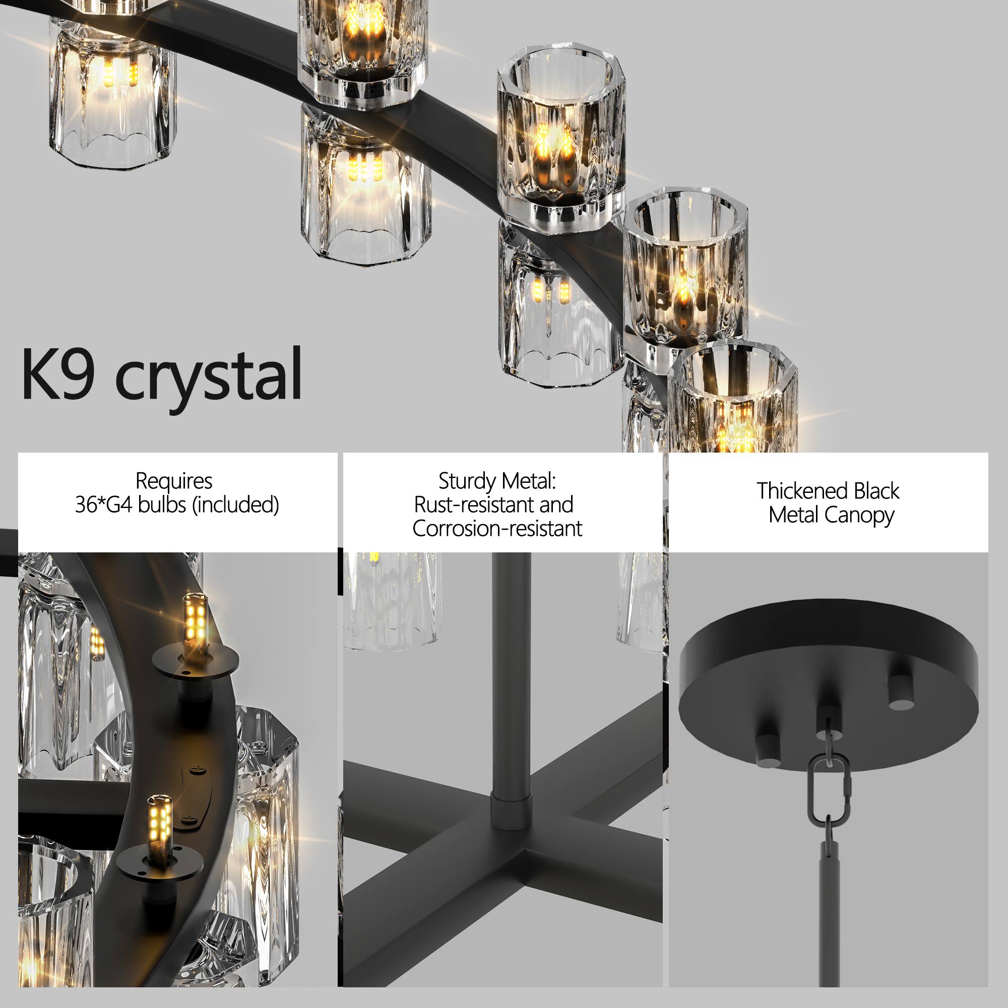 K9 crystal

Requires 36*G4 bulbs (included)

Sturdy Metal: Rust-resistant and Corrosion-resistant

Thickened Black Metal Canopy
