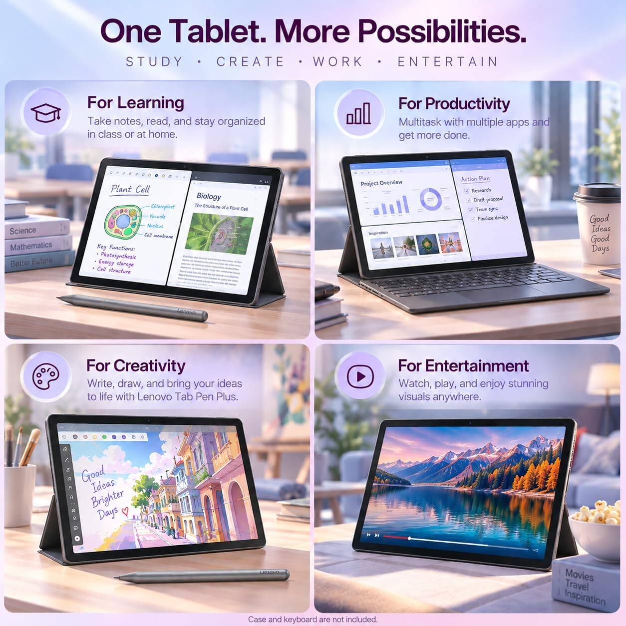 One Tablet. More Possibilities.  
STUDY • CREATE • WORK • ENTERTAIN

For Learning  
Take notes, read, and stay organized in class or at home.

For Productivity  
Multitask with multiple apps and get more done.

For Creativity  
Write, draw, and bring your ideas to life with Lenovo Tab Pen Plus.

For Entertainment  
Watch, play, and enjoy stunning visuals anywhere.

Plant Cell  
Chloroplast  
Cell membrane  
Key Functions:  
Photorynthesis  
Energy storage  
Cell structure

Biology  
The Structure of a Plant Cell

Project Overview  
Inspiration  
Action Plan  
Research  
Draft proposal  
Team sync  
Finalize design

Good Ideas  
Good Days

Movies  
Travel  
Inspiration

Case and keyboard are not included.