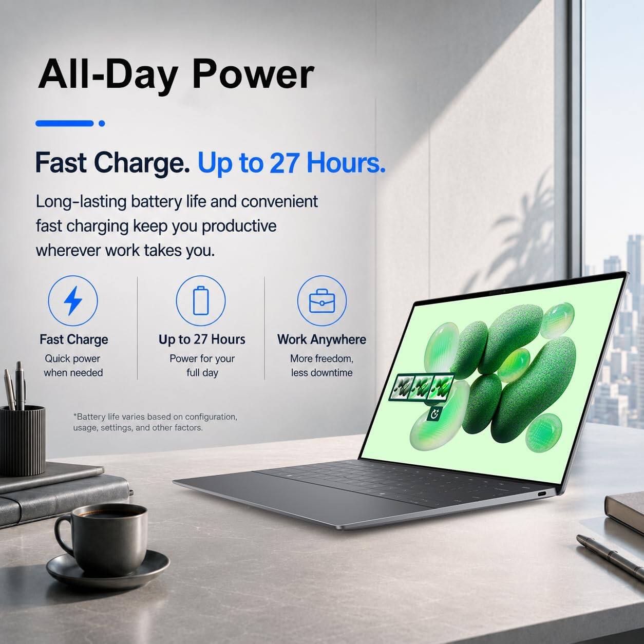All-Day Power

Fast Charge. Up to 27 Hours.

Long-lasting battery life and convenient fast charging keep you productive wherever work takes you.

Fast Charge
Quick power when needed

Up to 27 Hours
Power for your full day

Work Anywhere
More freedom, less downtime

Battery life varies based on configuration, usage, settings, and other factors.