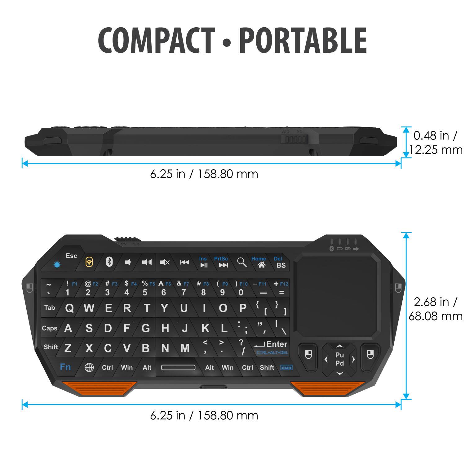 COMPACT PORTABLE

0.48 in / 12.25 mm

6.25 in / 158.80 mm

Esc Ins PrtSc D Home Del BS - I F1 1 Tab Q Caps A Shift Z Fn I F2 # F3 $ F4 2 3 4 W E R S D F X C V Ctrl Win % F5 A H6 5 6 T Y G H  N Alt & F7 7 U J M * F8 I 9 I F10 F11 + F12 8 9 0 I = I o P { ) I ] :  I K L ? Enter CTHL+ALT+DEL Alt Win Ctrl Shift mmn Pu Pd

2.68 in / 68.08 mm

6.25 in / 158.80 mm