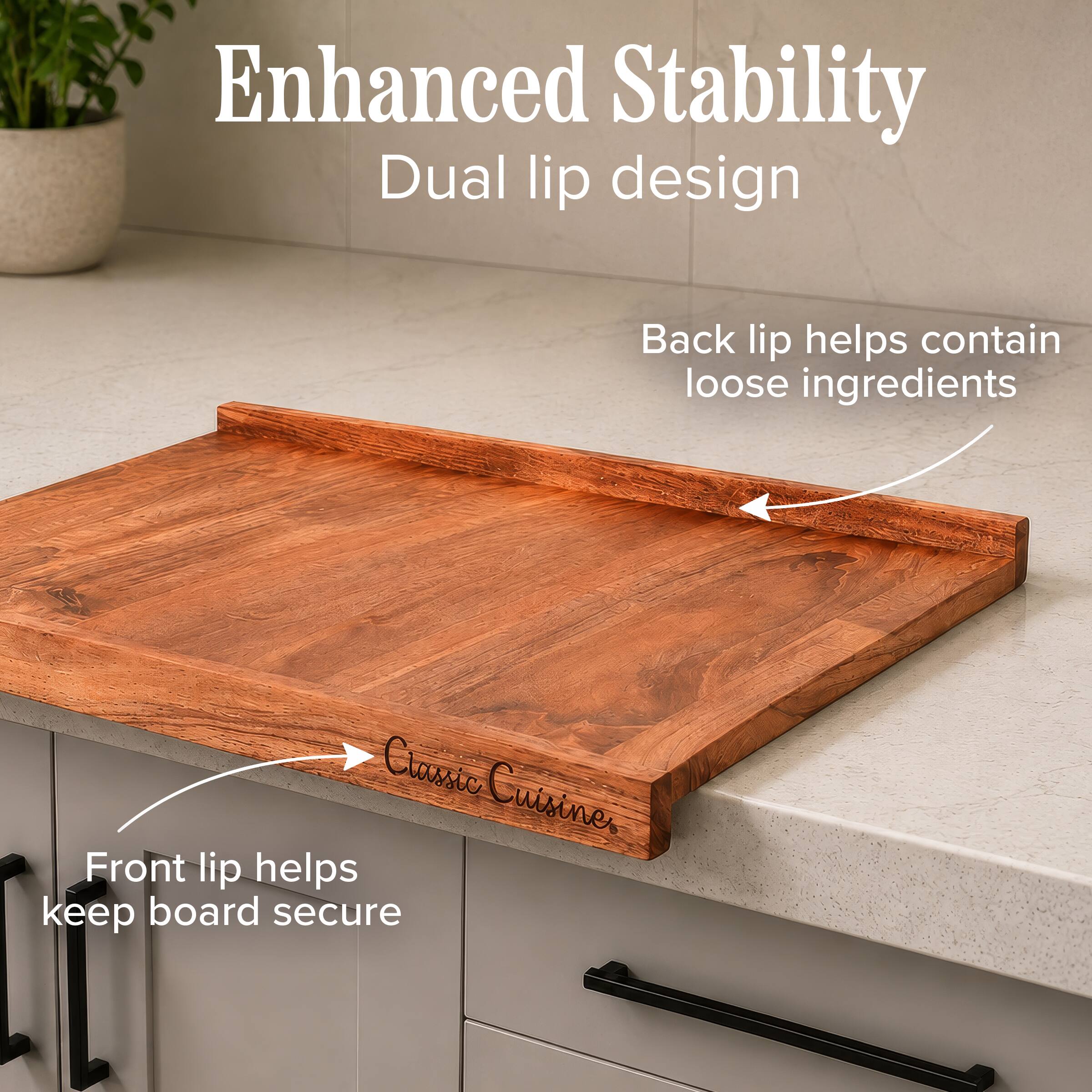 Enhanced Stability  
Dual lip design  
Back lip helps contain loose ingredients  
Front lip helps keep board secure