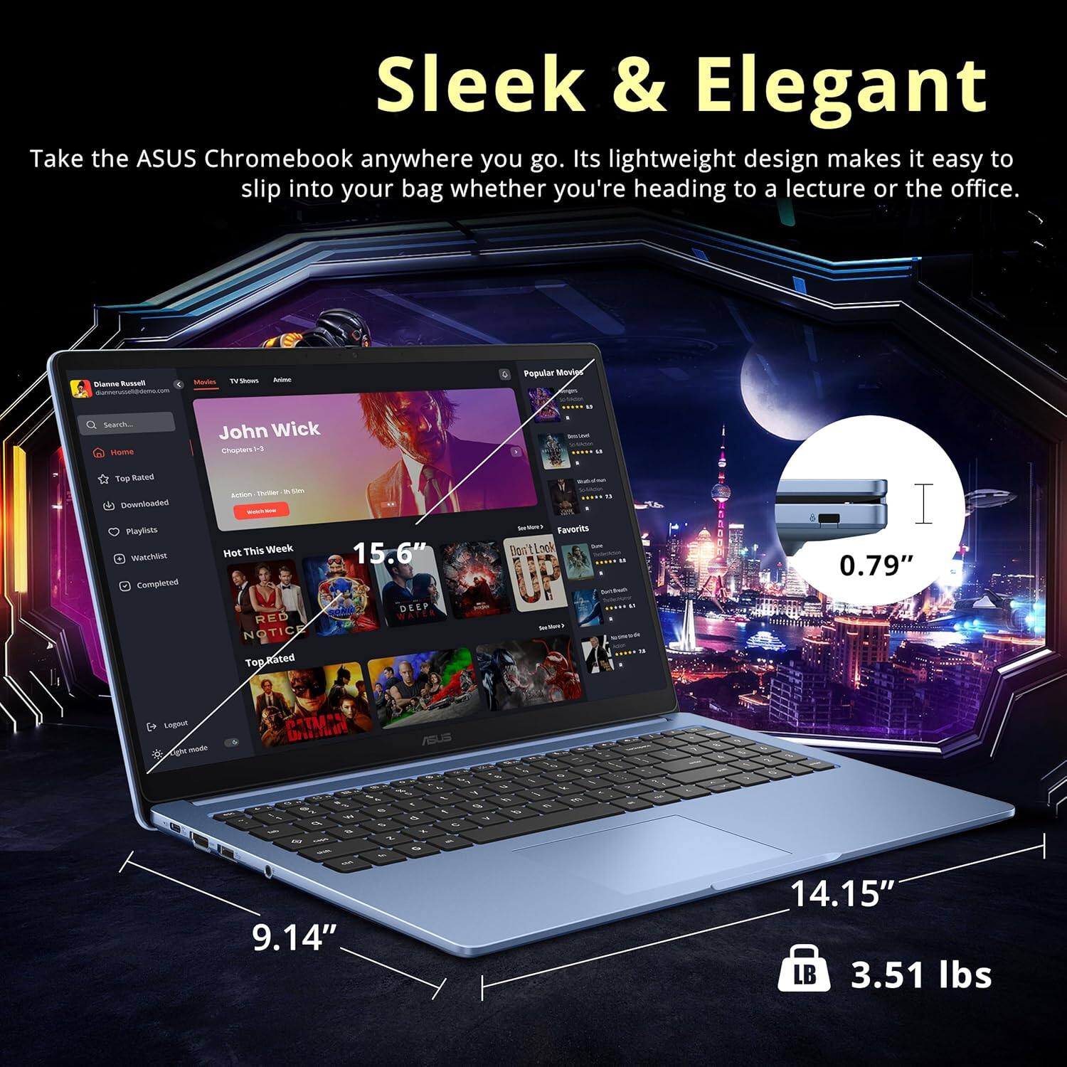Sleek & Elegant

Take the ASUS Chromebook anywhere you go. Its lightweight design makes it easy to slip into your bag whether you're heading to a lecture or the office.

- 15.6" DEEP
- 0.79" Legout
- 9.14" x 14.15" x 0.79"
- 3.51 lbs

Popular Movies
- John Wick
- Hot This Week
- RED NOTICED
- Top Rated