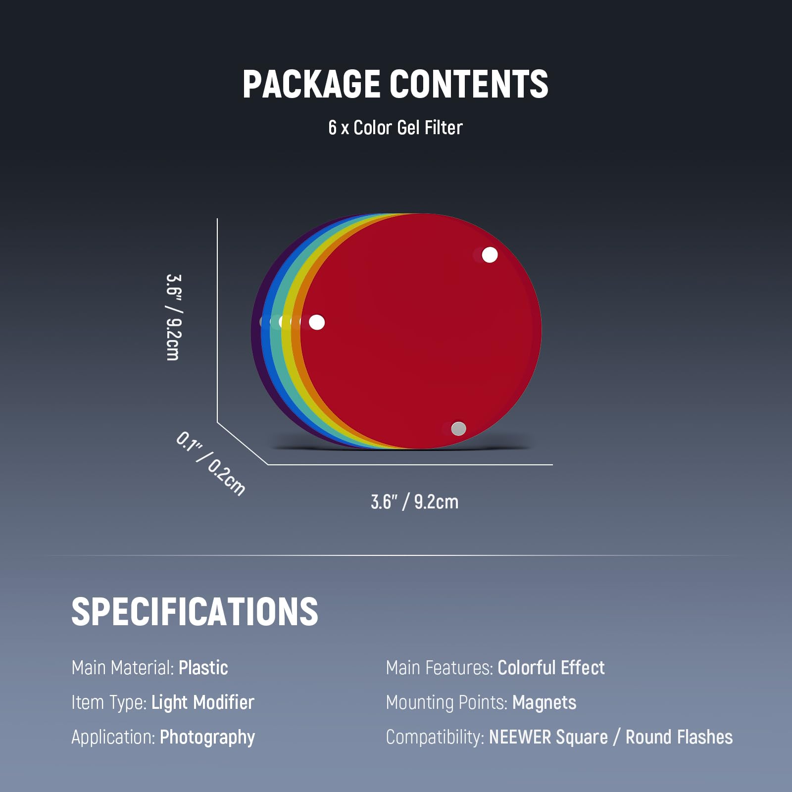 PACKAGE CONTENTS  
6 x Color Gel Filter  
3.6" / 9.2cm  
0.1" / 0.2cm  

SPECIFICATIONS  
Main Material: Plastic  
Item Type: Light Modifier  
Application: Photography  
Main Features: Colorful Effect  
Mounting Points: Magnets  
Compatibility: NEEWER Square / Round Flashes