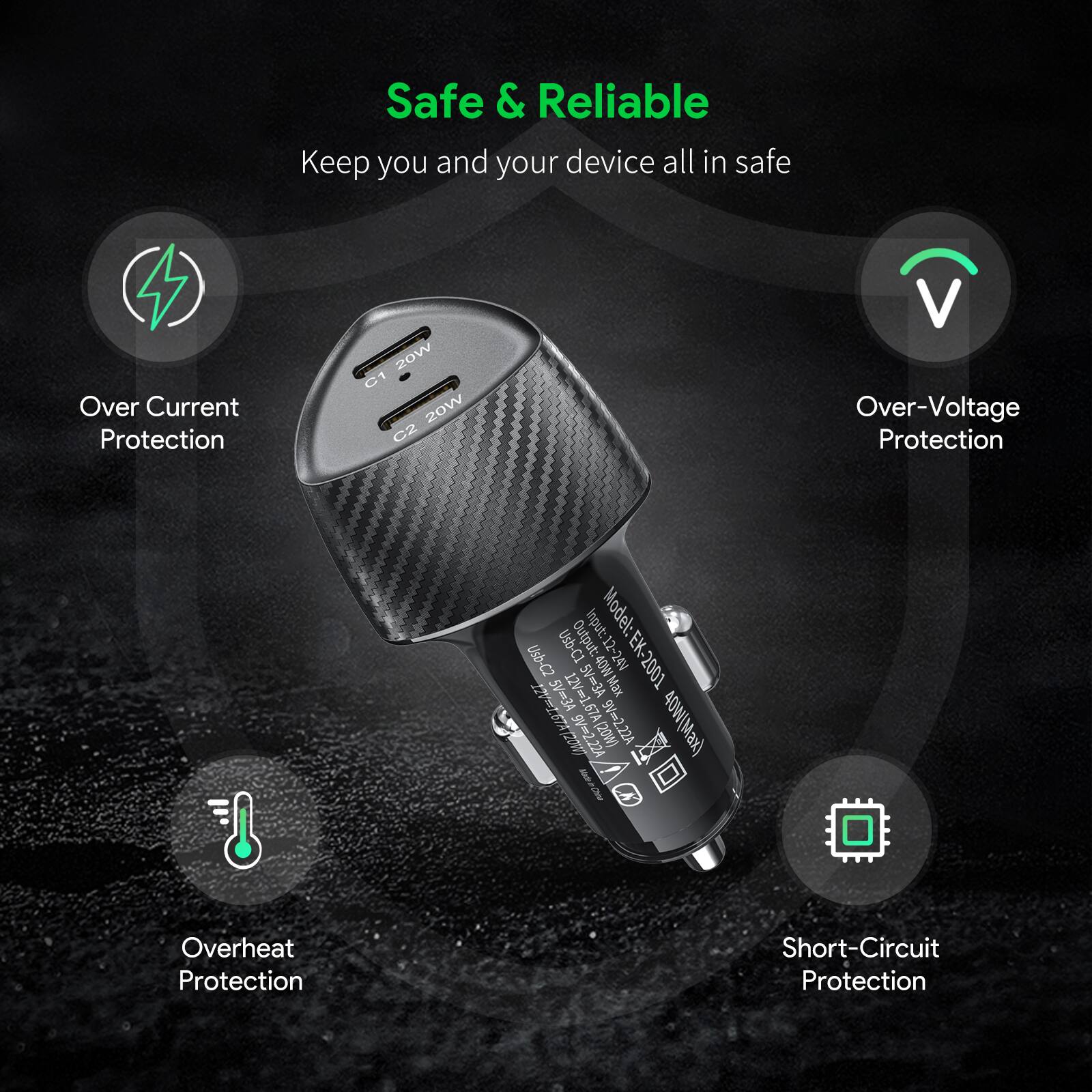 Safe & Reliable  
Keep you and your device all in safe  

- Over Current Protection  
- Over-Voltage Protection  
- Overheat Protection  
- Short-Circuit Protection  

Model: EK-2001  
Input: 10-45V  
Output: 12-24V  
C1 20W  
C2 20W  
USB-C2 5V 3A  
5V 40W (Max)  
9V 2.22A  
40W (Max)