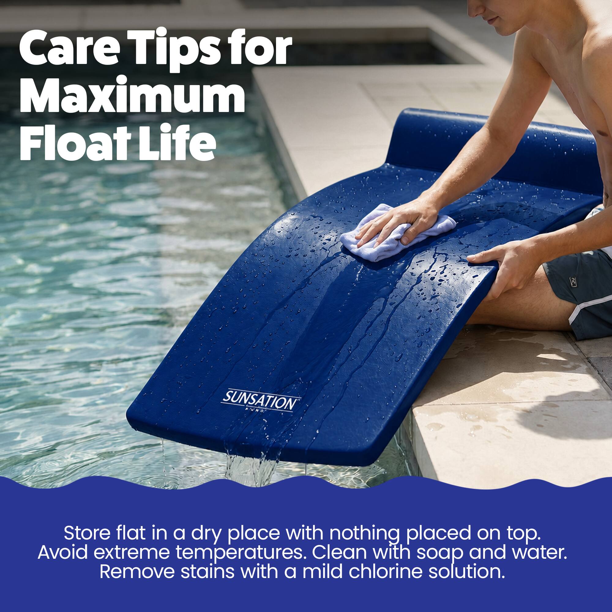 Care Tips for Maximum Float Life

SUNSATION

Store flat in a dry place with nothing placed on top. Avoid extreme temperatures. Clean with soap and water. Remove stains with a mild chlorine solution.