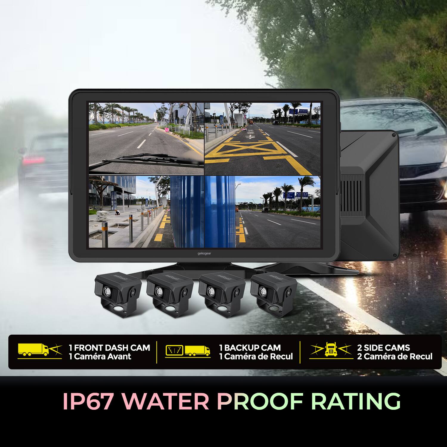 ekogear  
1 FRONT DASH CAM  
1 Caméra Avant  
1 BACKUP CAM  
1 Caméra de Recul  
2 SIDE CAMS  
2 Caméra de Recul  
IP67 WATER PROOF RATING