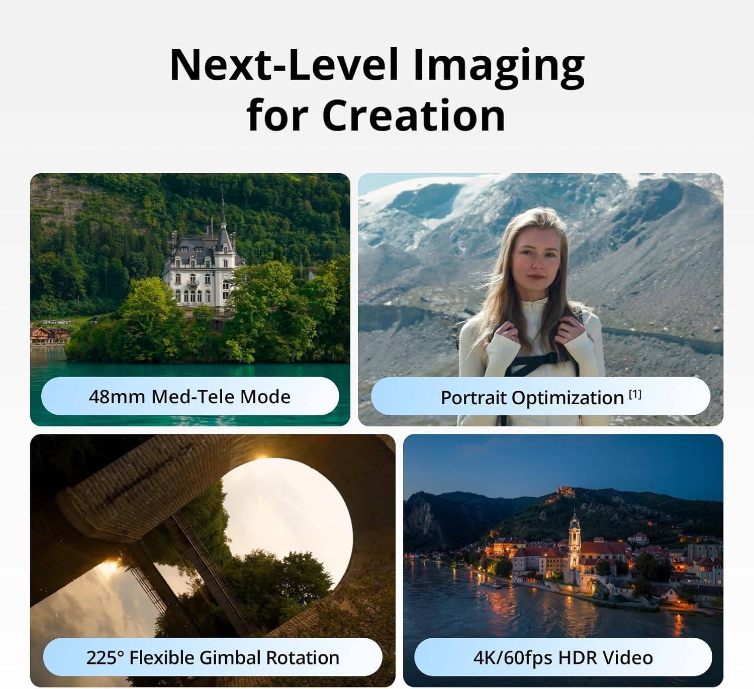 Next-Level Imaging for Creation

- 48mm Med-Tele Mode
- Portrait Optimization [1]
- 225° Flexible Gimbal Rotation
- 4K/60fps HDR Video