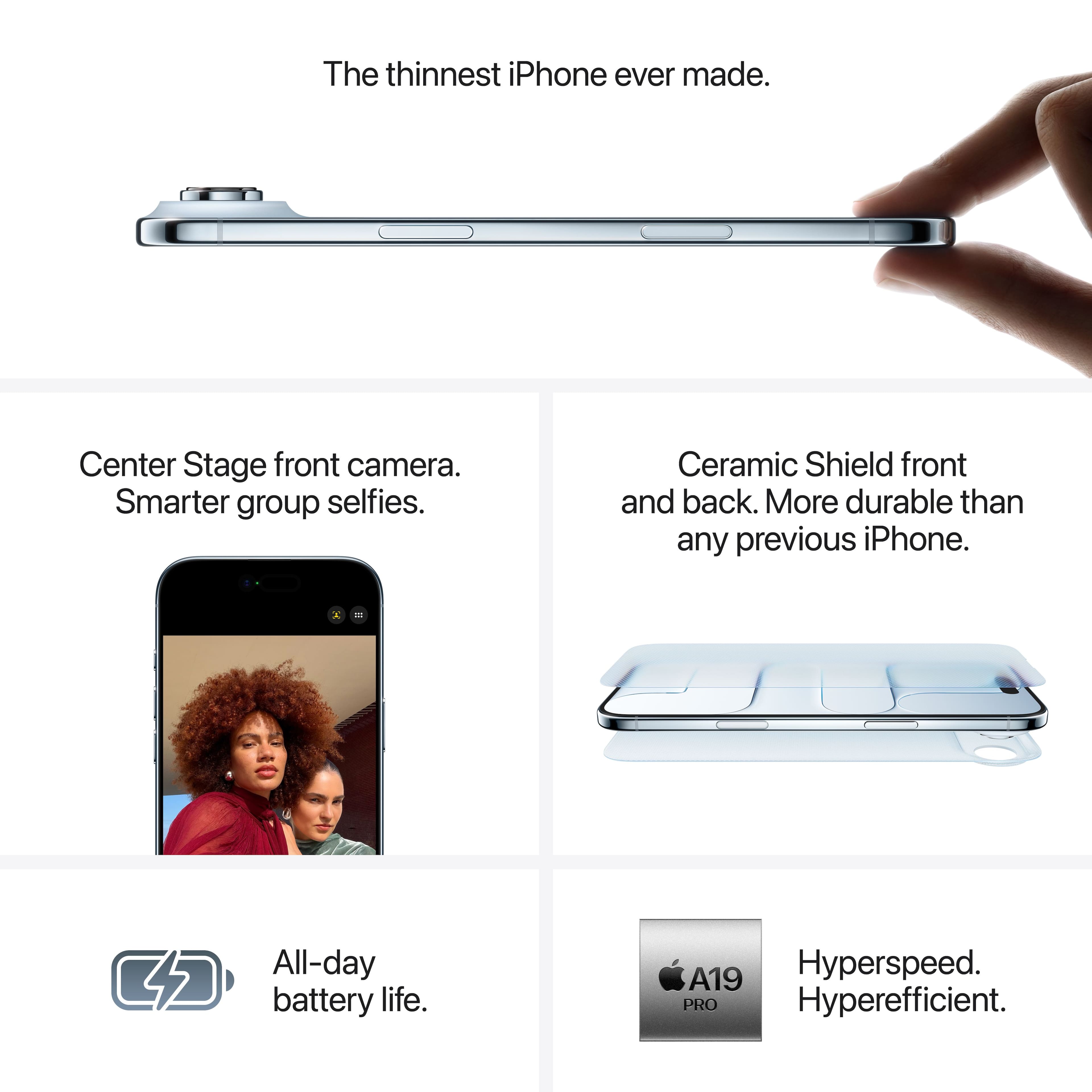 The thinnest iPhone ever made.
- Center Stage front camera. Smarter group selfies.
- Ceramic Shield front and back. More durable than any previous iPhone.
- All-day battery life.
- A19 Hyperspeed. Hyperefficient.