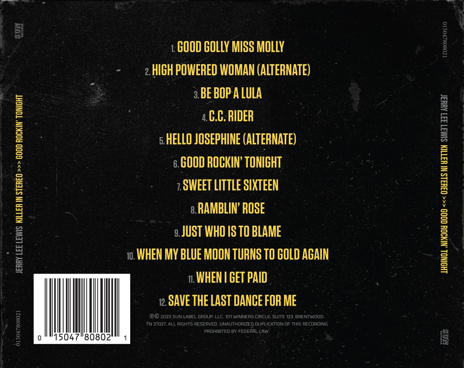 SUN LABEL GROUP LLC.  
101 WINNERS CIRCLE SUITE 123  
BRENTWOOD TN 37027  
ALL RIGHTS RESERVED  
UNAUTHORIZED DUPLICATION OF THIS RECORDING PROHIBITED BY FEDERAL LAW.  

JERRY LEE LEWIS  
KILLER IN STEREO  
GOOD ROCKIN' TONIGHT  

1. GOOD GOLLY MISS MOLLY  
2. HIGH POWERED WOMAN (ALTERNATE)  
3. BE BOP A LULA  
4. C.C. RIDER  
5. HELLO JOSEPHINE (ALTERNATE)  
6. GOOD ROCKIN' TONIGHT  
7. SWEET LITTLE SIXTEEN  
8. RAMBLIN' ROSE  
9. JUST WHO IS TO BLAME  
10. WHEN MY BLUE MOON TURNS TO GOLD AGAIN  
11. WHEN I GET PAID  
12. SAVE THE LAST DANCE FOR ME  

© 2023 SUN LABEL GROUP LLC.  
101 WINNERS CIRCLE SUITE 123  
BRENTWOOD TN 37027  
ALL RIGHTS RESERVED.  
UNAUTHORIZED DUPLICATION OF THIS RECORDING PROHIBITED BY FEDERAL LAW.  

0 15047 80802 1  
JERRY LEE LEWIS  
KILLER IN STEREO  
GOOD ROCKIN' TONIGHT  

SUN