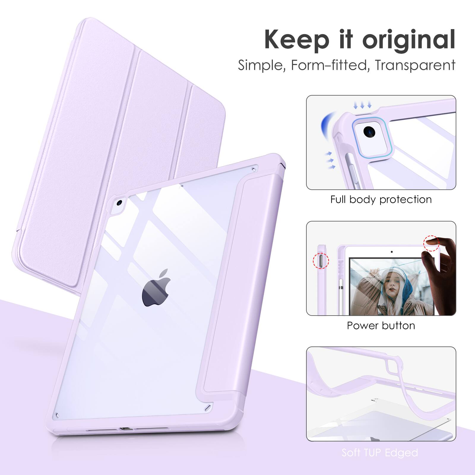Keep it original  
Simple, Form-fitted, Transparent  
Full body protection  
Power button  
Soft TUP Edged