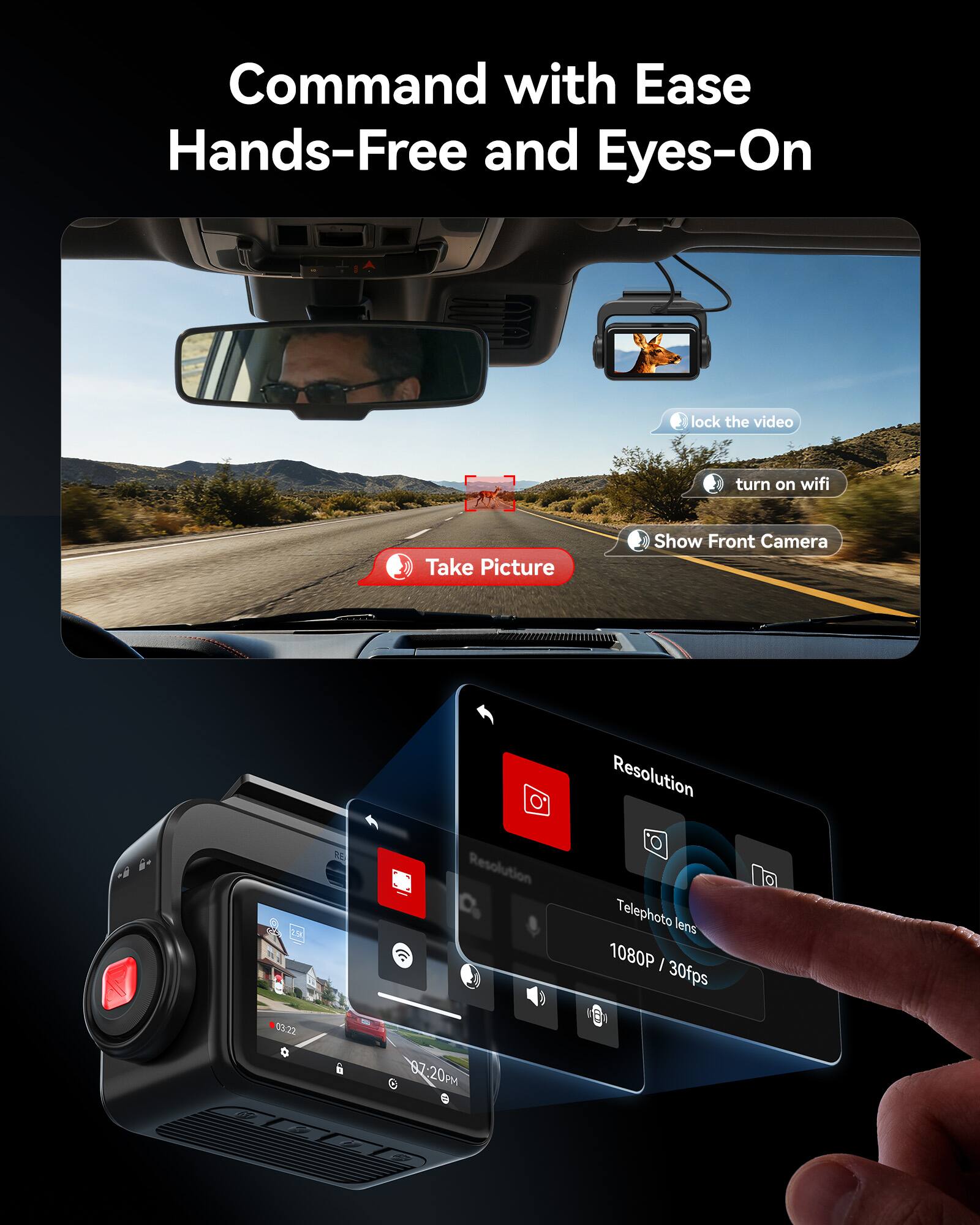 Command with Ease Hands-Free and Eyes-On

lock the video
turn on wifi
Take Picture
Show Front Camera

Resolution
Telephoto lens
1080P / 30fps

03:22
07:20 PM