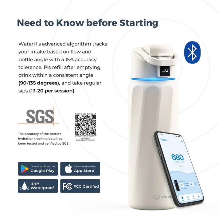 Need to Know before Starting

WaterH's advanced algorithm tracks your intake based on flow and bottle angle with a 15% accuracy tolerance. Pls refill after emptying, drink within a consistent angle (90-135 degrees), and take regular sips (13-20 per session).

SGS
The accuracy of the bottle's hydration tracking data has been tested and verified by SGS.

Download from the Google Play
Download on the App Store
IPx7 Waterproof
FCC Certified

Today 680