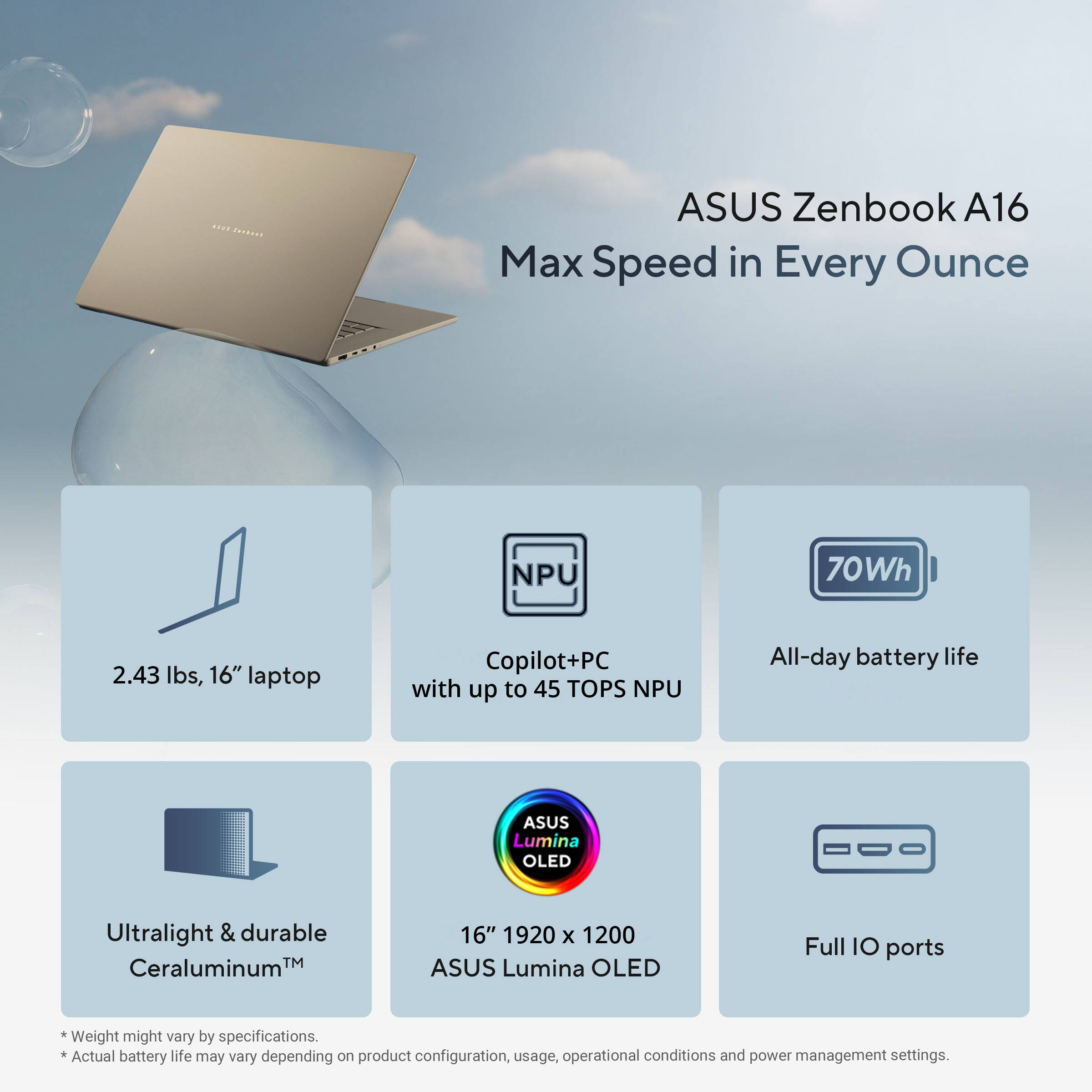 ASUS Zenbook A16  
Max Speed in Every Ounce  

- 2.43 lbs, 16" laptop  
- Copilot+PC with up to 45 TOPS NPU  
- 70Wh All-day battery life  
- Ultralight & durable Ceraluminum™  
- 16" 1920 x 1200 ASUS Lumina OLED  
- Full IO ports  

*Weight might vary by specifications.  
*Actual battery life may vary depending on product configuration, usage, operational conditions and power management settings.