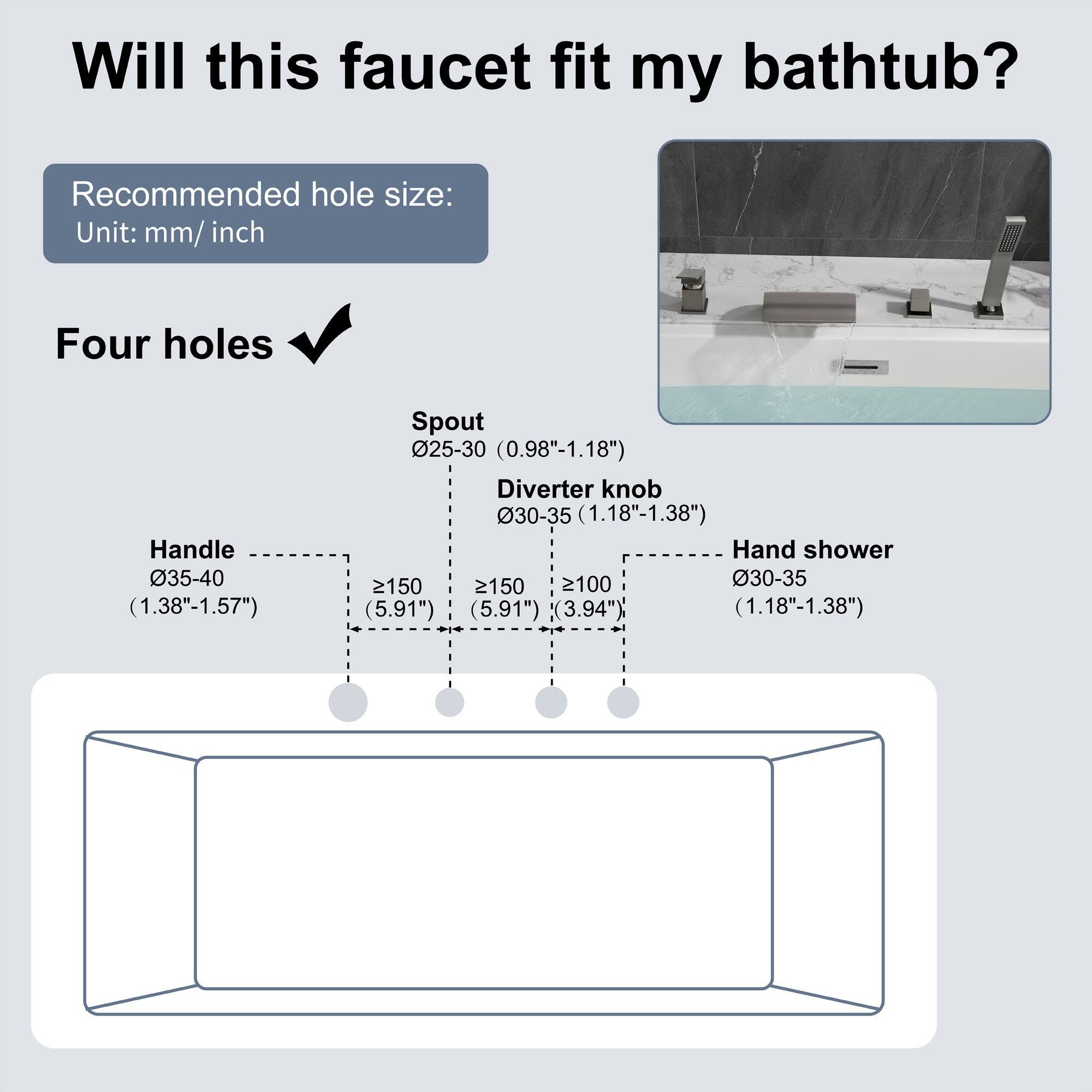 Will this faucet fit my bathtub?

Recommended hole size:
Unit: mm/ inch

Four holes

Handle 035-40 (1.38"-1.57")
Spout 025-30 (0.98"-1.18")
Diverter knob 30-35 (1.18"-1.38")
Hand shower 2150 (5.91")