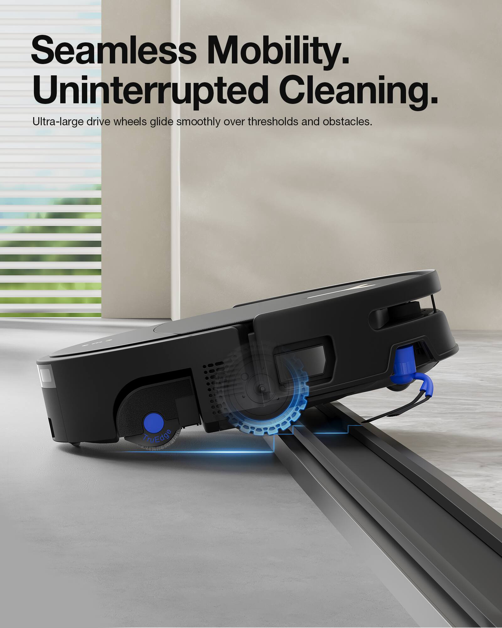 Seamless Mobility.  
Uninterrupted Cleaning.  
Ultra-large drive wheels glide smoothly over thresholds and obstacles.