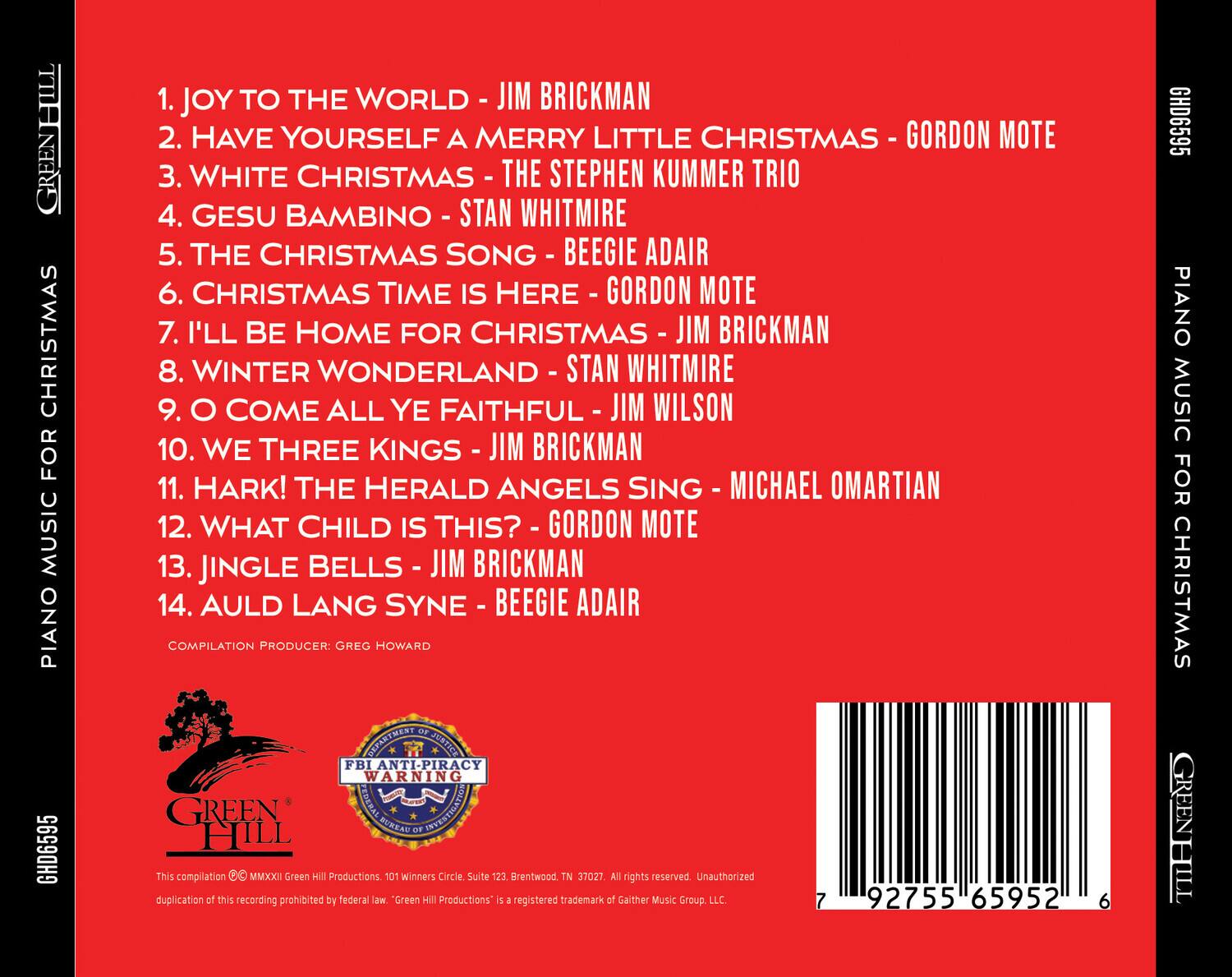 GREENHILL CHRISTMAS FOR PIANO GHD6595

1. JOY TO THE WORLD - JIM BRICKMAN  
2. HAVE YOURSELF A MERRY LITTLE CHRISTMAS - GORDON MOTE  
3. WHITE CHRISTMAS - THE STEPHEN KUMMER TRIO  
4. GESU BAMBINO - STAN WHITMIRE  
5. THE CHRISTMAS SONG - BEEGIE ADAIR  
6. CHRISTMAS TIME IS HERE - GORDON MOTE  
7. I'LL BE HOME FOR CHRISTMAS - JIM BRICKMAN  
8. WINTER WONDERLAND - STAN WHITMIRE  
9. O COME ALL YE FAITHFUL - JIM WILSON  
10. WE THREE KINGS - JIM BRICKMAN  
11. HARK! THE HERALD ANGELS SING - MICHAEL OMARTIAN  
12. WHAT CHILD IS THIS? - GORDON MOTE  
13. JINGLE BELLS - JIM BRICKMAN  
14. AULD LANG SYNE - BEEGIE ADAIR  

COMPILATION PRODUCER: GREG HOWARD  

This compilation