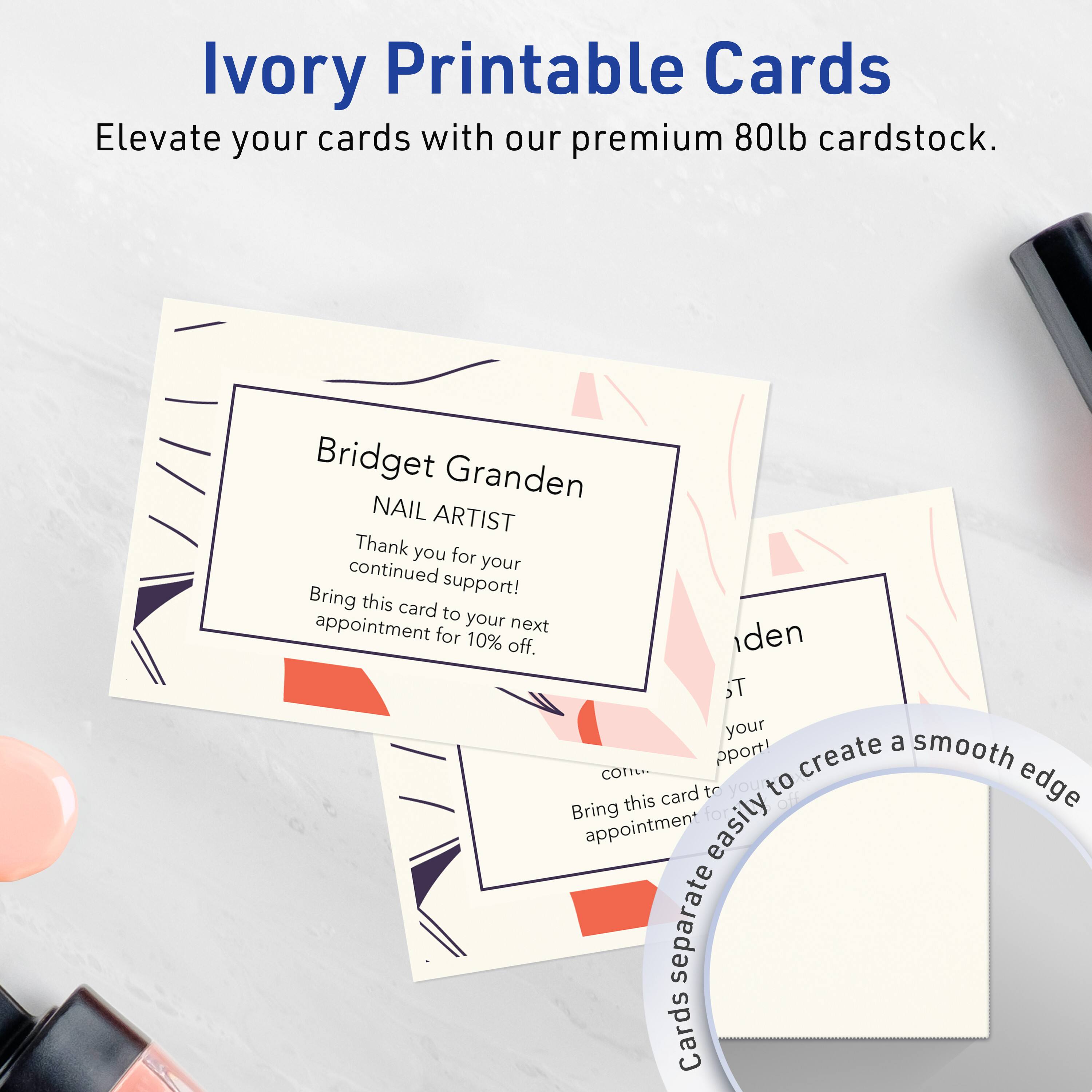 Ivory Printable Cards  
Elevate your cards with our premium 80lb cardstock.  

Bridget Granden  
NAIL ARTIST  
Thank you for your continued support!  
Bring this card to your next appointment for 10% off.  

Cards separate easily to create a smooth edge.