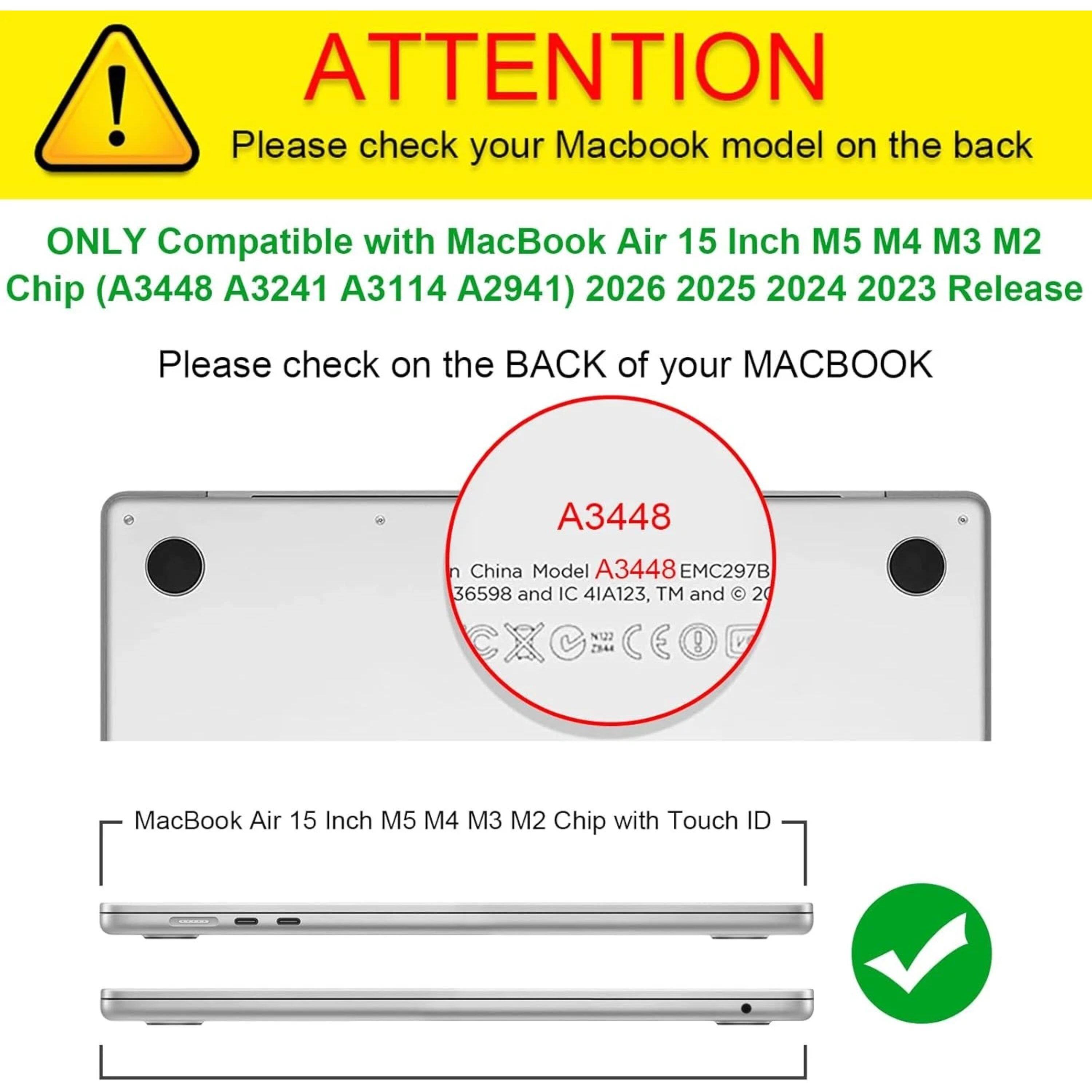 ! ATTENTION  
Please check your MacBook model on the back  
ONLY Compatible with MacBook Air 15 Inch M5 M4 M3 M2 Chip (A3448 A3241 A3114 A2941) 2026 2025 2024 2023 Release  
Please check on the BACK of your MACBOOK  

A3448  
China Model A3448 EMC297B 36598 and IC 4IA123, TM and © 2022  

MacBook Air 15 Inch M5 M4 M3 M2 Chip with Touch ID