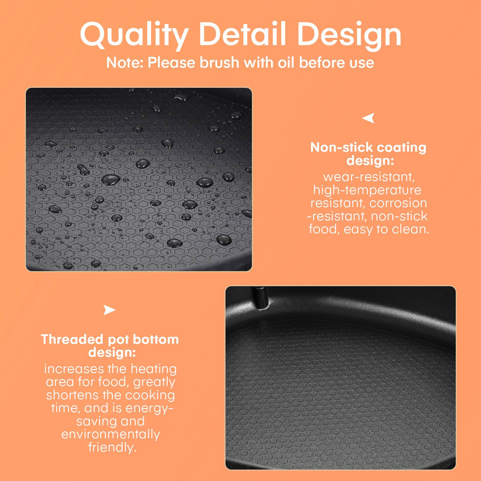 Quality Detail Design  
Note: Please brush with oil before use

Non-stick coating design:  
wear-resistant, high-temperature resistant, corrosion-resistant, non-stick food, easy to clean.

Threaded pot bottom design:  
increases the heating area for food, greatly shortens the cooking time, and is energy-saving and environmentally friendly.