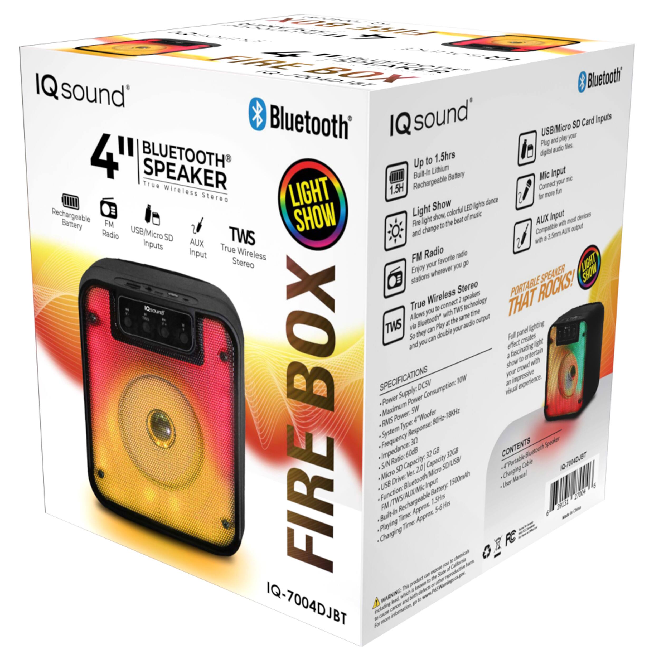IQ sound®

4" BLUETOOTH SPEAKER
True Wireless Stereo

LIGHT SHOW

Up to 1.5hrs
Built-in Lithium Battery
Rechargeable

FM Radio
Enjoy your favorite radio stations wherever you go

USB/Micro SD Card Inputs
Plug and play your digital audio files

AUX Input
Connect with 3.5mm Audio Output

TWS
True Wireless Stereo
Allows you to connect two speakers with Bluetooth technology

Mic Input
For more fun

LIGHT SHOW
Fire light show, colorful LED lights dance and change to the beat of music

PORTABLE SPEAKER THAT ROCKS!

SPECIFICATIONS
- Power Supply: DC5V
- Maximum Power Consumption: 10W
- RMS Power: 3W
- Frequency Response: 80Hz-180Hz
- System Type: 3.0
- SN Ratio: 60dB
- Impedance: 6Ω
- USB Drive: 2.0, Capacity: 32GB
- FM/TWS/AUX/Micro SD: Rechargeable Battery
- Built-in Lithium Battery: 1500mAh
- Playing Time: Approx. 5-6 H