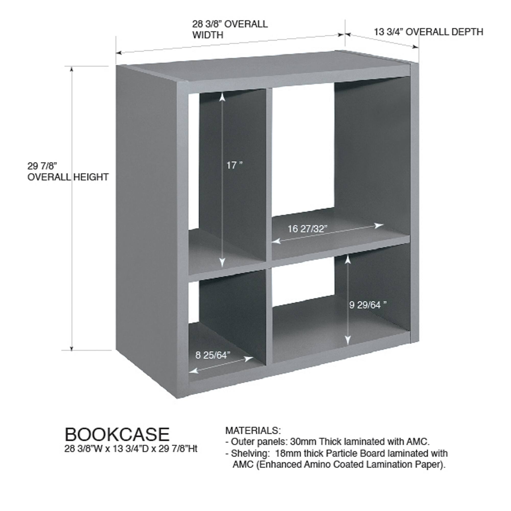 28 3/8" OVERALL WIDTH  
13 3/4" OVERALL DEPTH  
29 7/8" OVERALL HEIGHT  

BOOKCASE  
28 3/8"W x 13 3/4"D x 29 7/8"H  

MATERIALS:  
- Outer panels: 30mm Thick laminated with AMC.  
- Shelving: 18mm thick Particle Board laminated with AMC (Enhanced Amino Coated Lamination Paper).