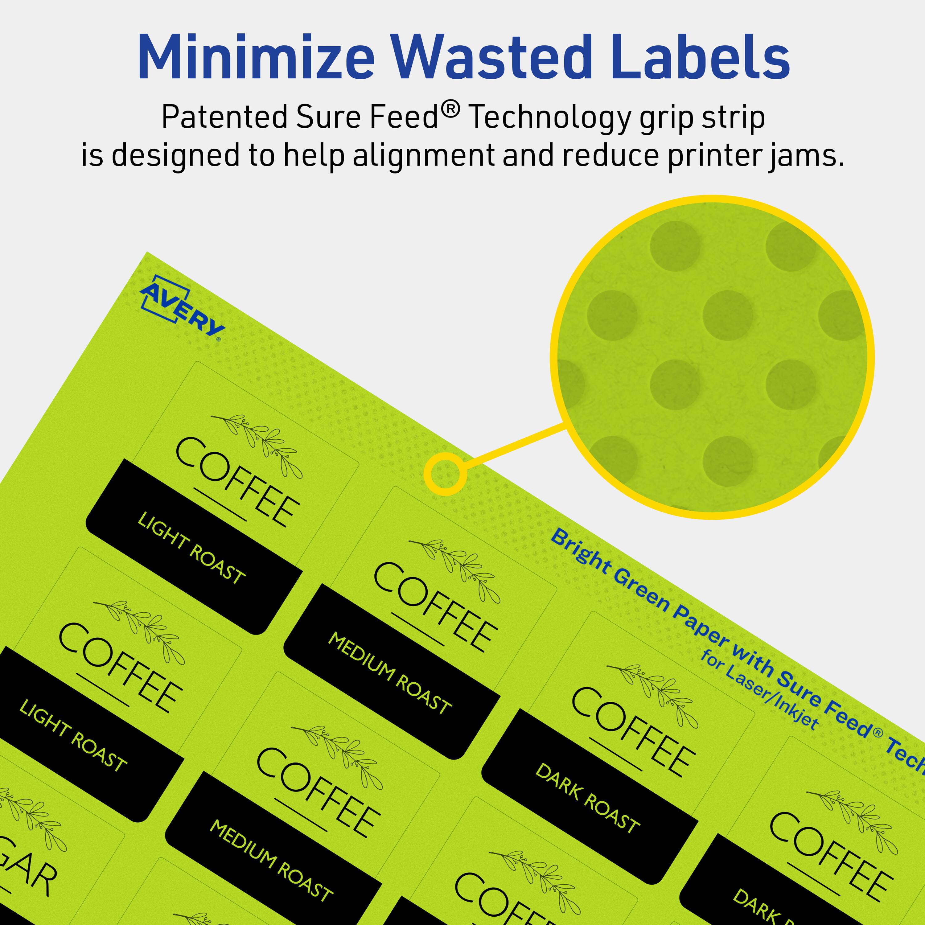 Minimize Wasted Labels

Patented Sure Feed® Technology grip strip is designed to help alignment and reduce printer jams.

AVERY

Bright Green Paper with Sure Feed® Technology for Laser/Inkjet

COFFEE
- LIGHT ROAST
- MEDIUM ROAST
- DARK ROAST

COFFEE
- LIGHT ROAST
- MEDIUM ROAST
- DARK ROAST

COFFEE
- LIGHT ROAST
- MEDIUM ROAST
- DARK ROAST