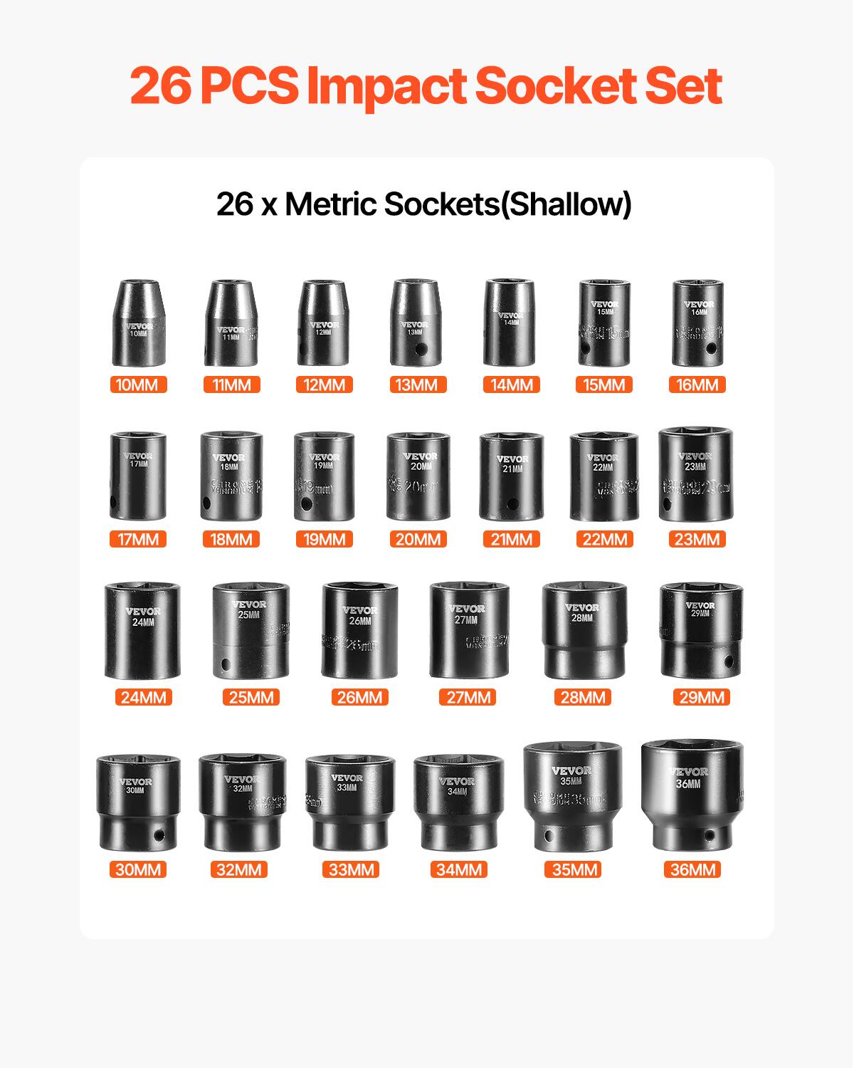 26 PCS Impact Socket Set
26 x Metric Sockets(Shallow)
VEVOR
10MM 11MM 12MM 13MM 14MM 15MM 16MM
17MM 18MM 19MM 20MM 21MM 22MM 23MM
24MM 25MM 26MM 27MM 28MM 29MM
30MM 32MM 33MM 34MM 35MM 36MM