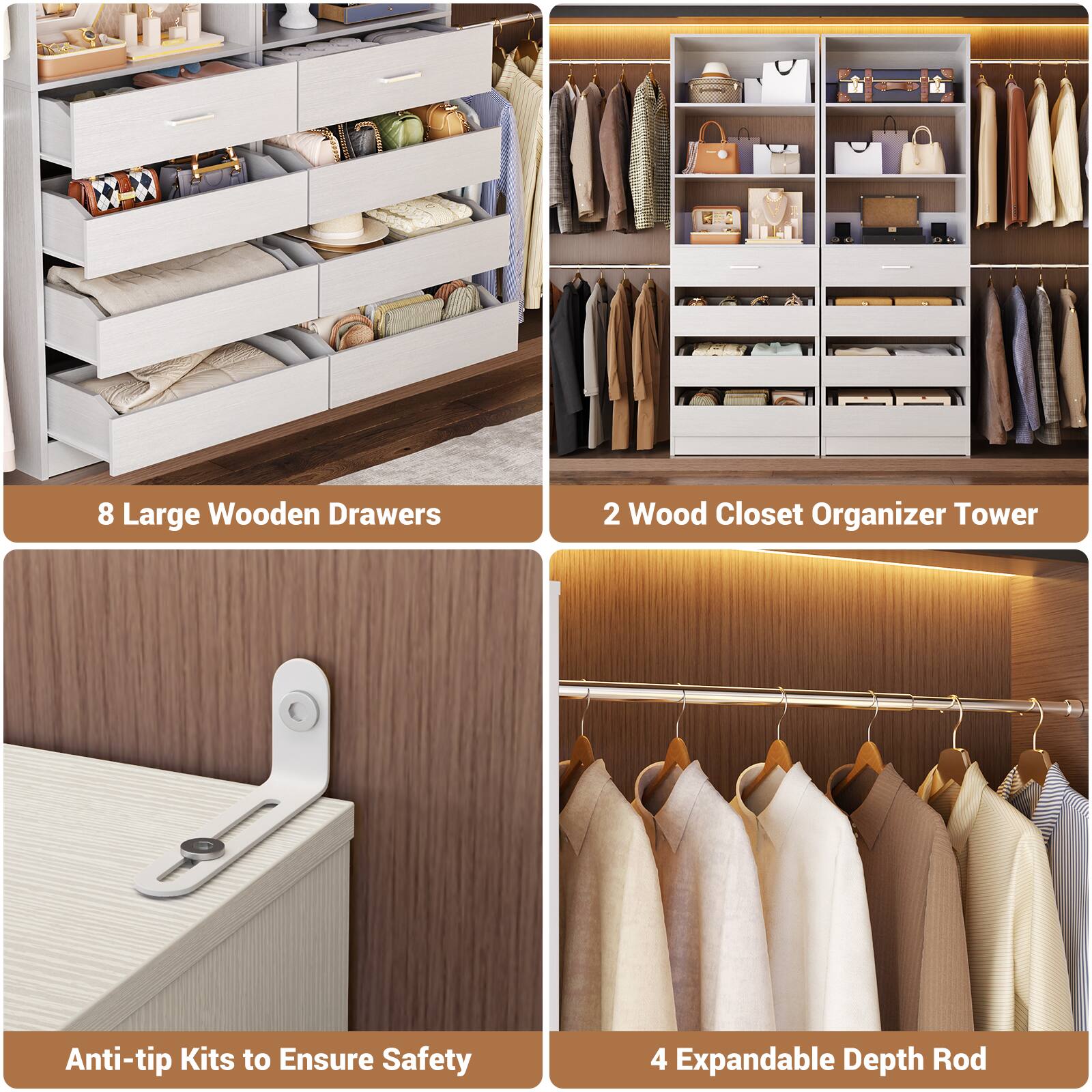 8 Large Wooden Drawers  
2 Wood Closet Organizer Tower  
Anti-tip Kits to Ensure Safety  
4 Expandable Depth Rod