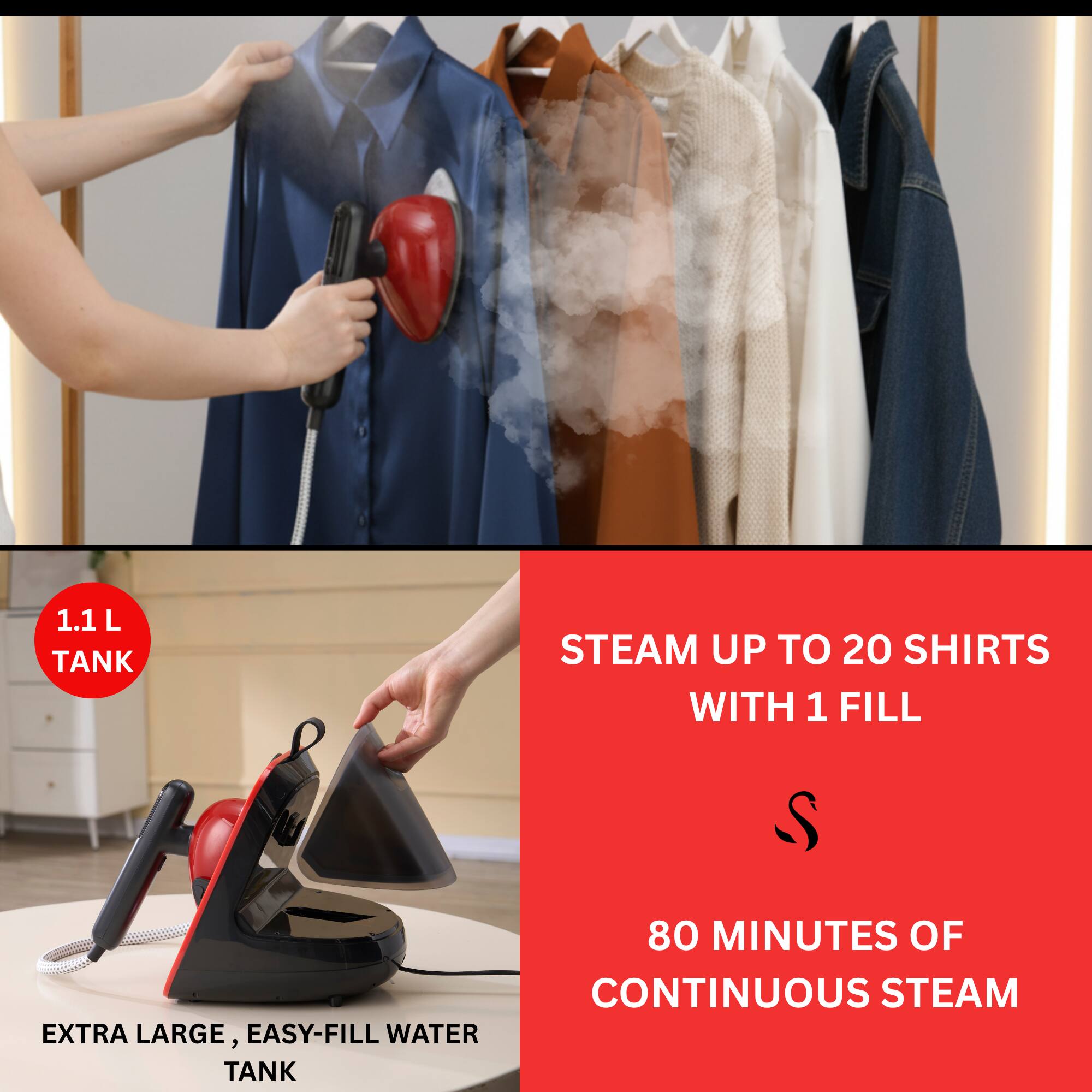 1.1 L TANK  
STEAM UP TO 20 SHIRTS WITH 1 FILL  
80 MINUTES OF CONTINUOUS STEAM  
EXTRA LARGE, EASY-FILL WATER TANK