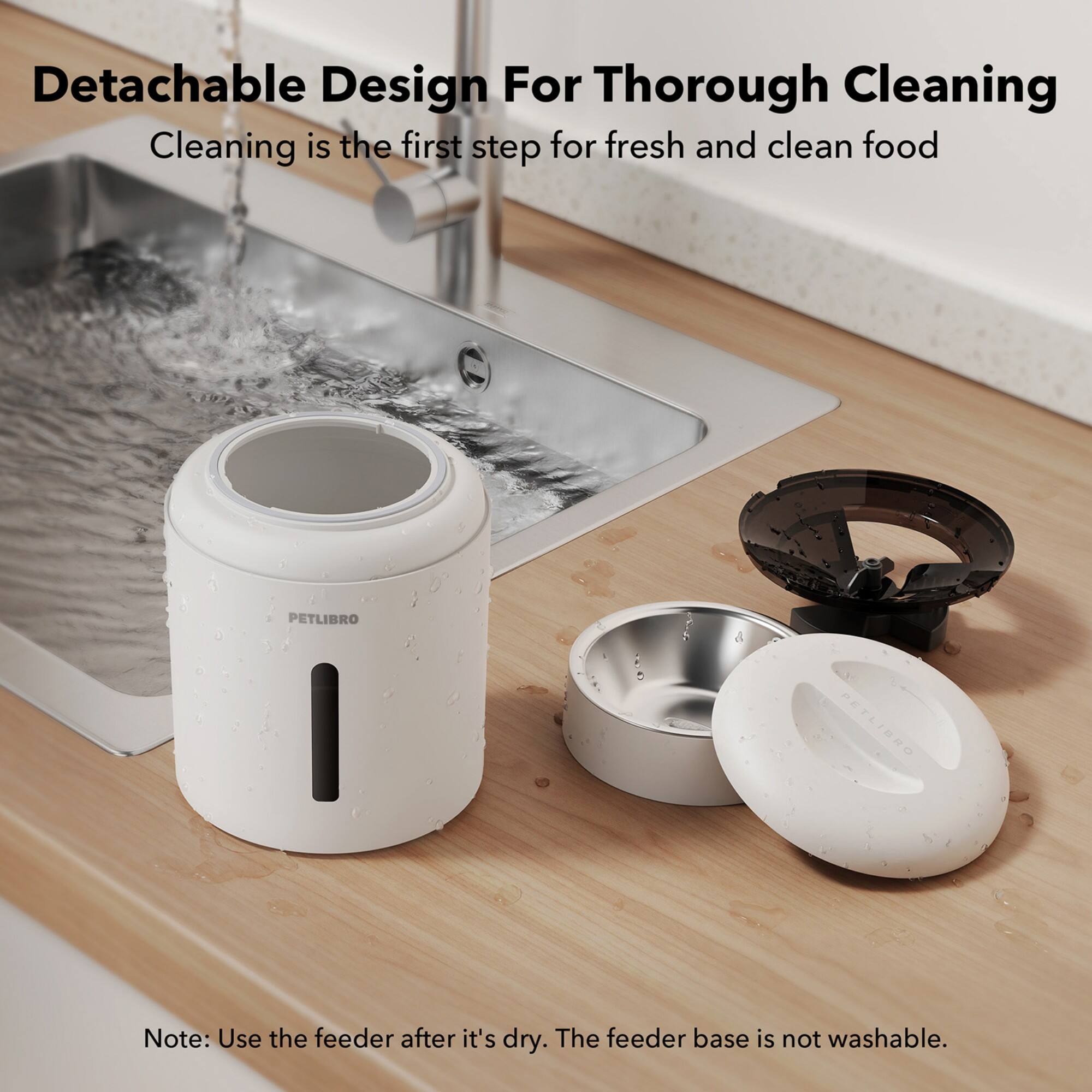 Detachable Design For Thorough Cleaning: Cleaning is the first step for fresh and clean food. PETLIBRO PETLIBRO Note: Use the feeder after it's dry. The feeder base is not washable.