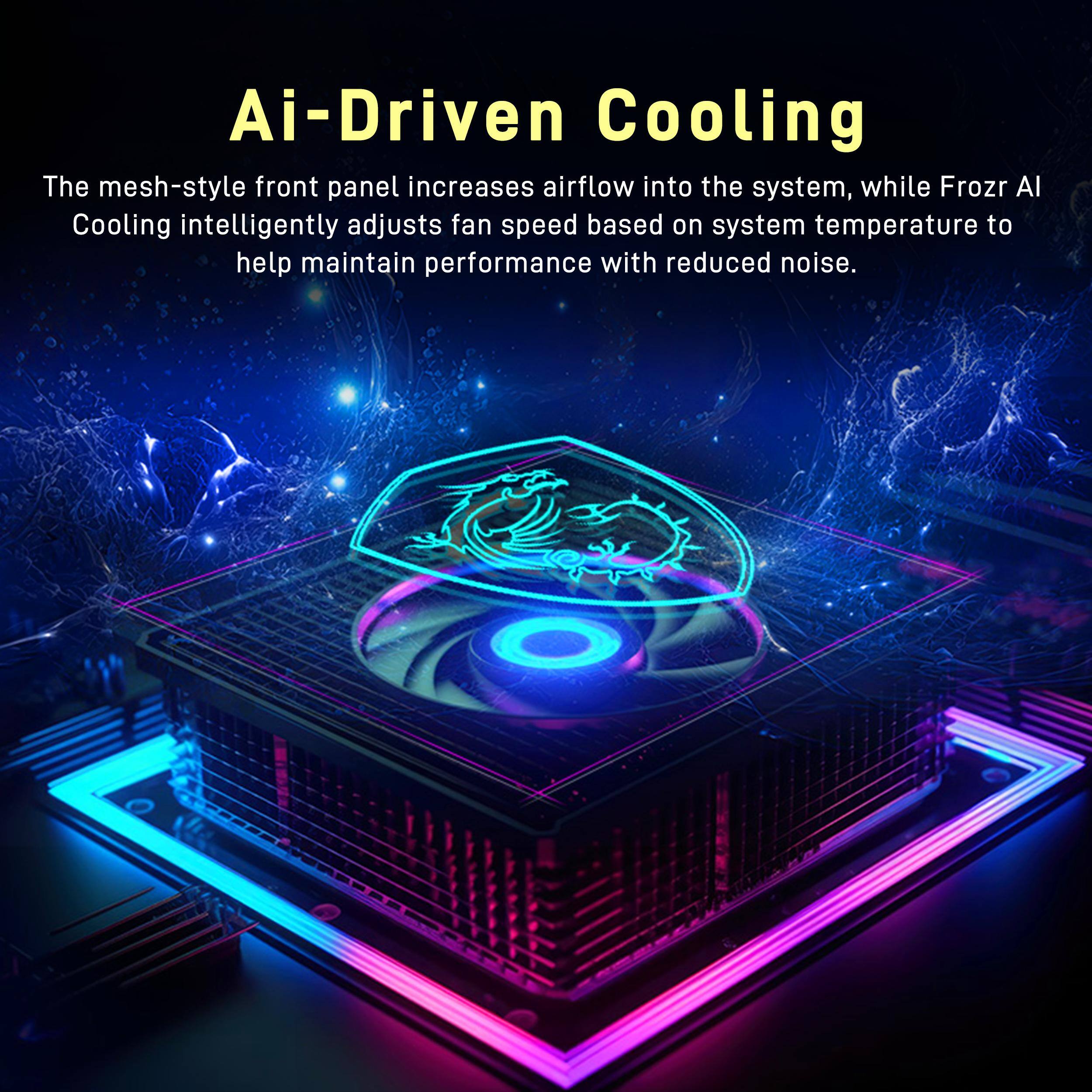 Ai-Driven Cooling  
The mesh-style front panel increases airflow into the system, while Frozr AI Cooling intelligently adjusts fan speed based on system temperature to help maintain performance with reduced noise.