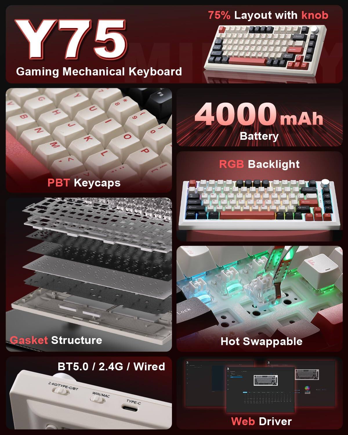 Y75 Gaming Mechanical Keyboard

- 75% Layout with knob
- 4000 mAh Battery
- RGB Backlight
- PBT Keycaps
- Gasket Structure
- Hot Swappable
- BT5.0 / 2.4G / Wired
- Web Driver

2.4G/TYPE-C/BT
WIN/MAC
TYPE-C