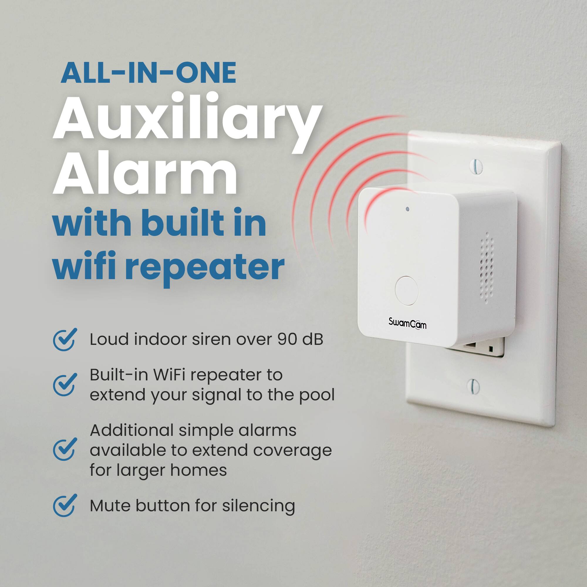 ALL-IN-ONE Auxiliary Alarm with built in wifi repeater

Loud indoor siren over 90 dB

Built-in WiFi repeater to extend your signal to the pool

Additional simple alarms available to extend coverage for larger homes

Mute button for silencing