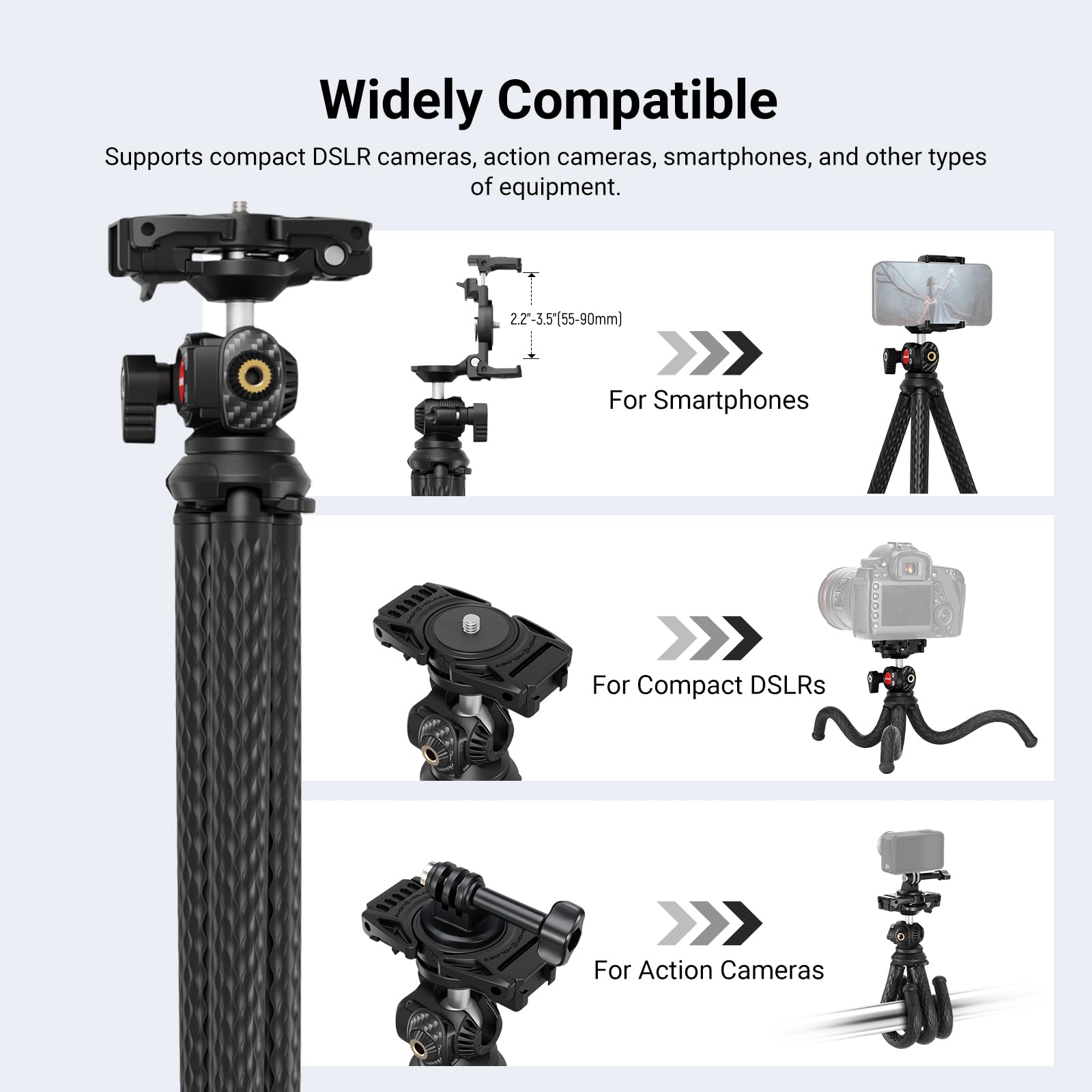 Widely Compatible

Supports compact DSLR cameras, action cameras, smartphones, and other types of equipment.

2.2"-3.5" (55-90mm)

For Smartphones

For Compact DSLRs

For Action Cameras