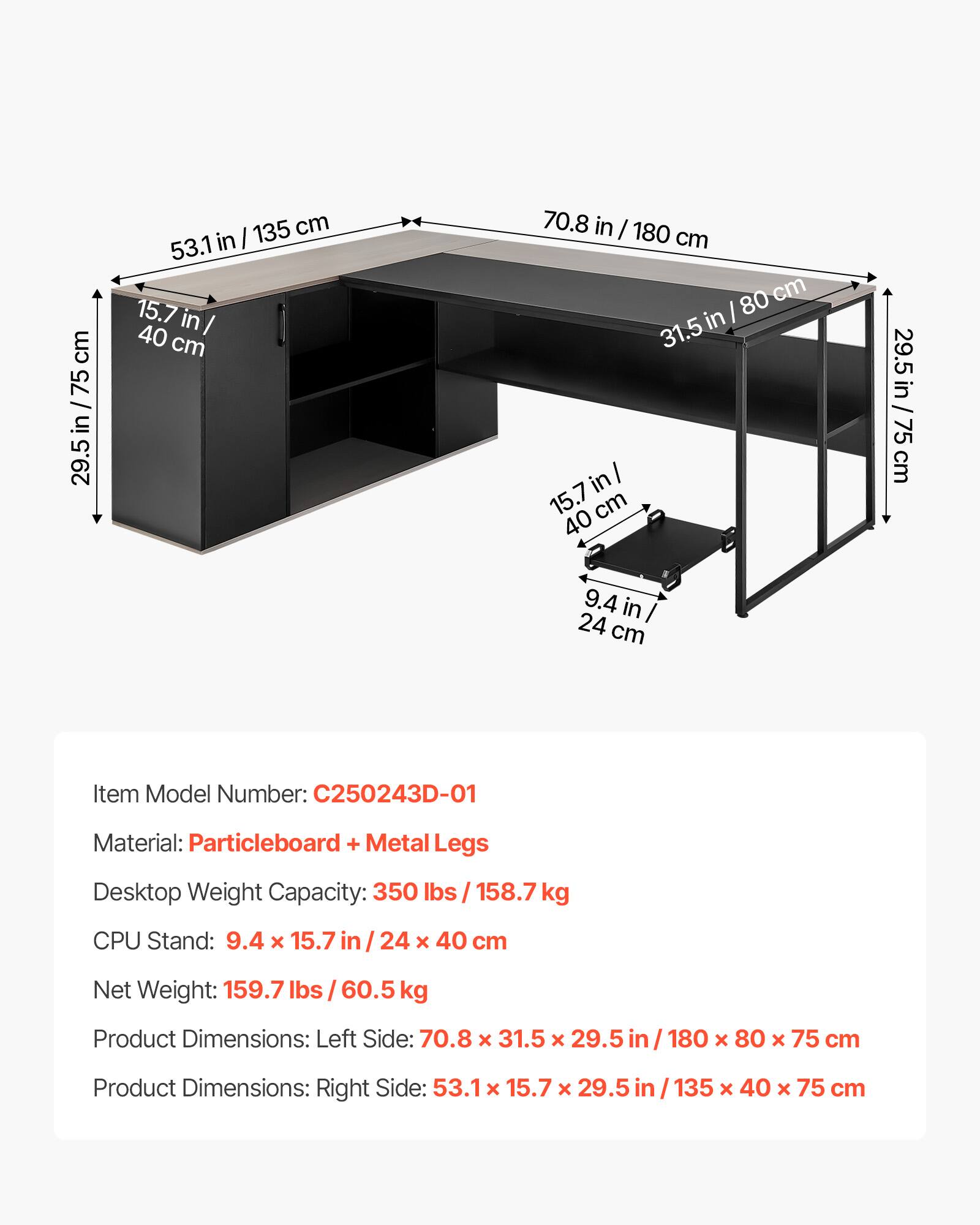 - Item Model Number: C250243D-01
- Material: Particleboard + Metal Legs
- Desktop Weight Capacity: 350 lbs / 158.7 kg
- CPU Stand: 9.4 x 15.7 in / 24 x 40 cm
- Net Weight: 159.7 lbs / 60.5 kg
- Product Dimensions: Left Side: 70.8 x 31.5 x 29.5 in / 180 x 80 x 75 cm
- Product Dimensions: Right Side: 53.1 x 15.7 x 29.5 in / 135 x 40 x 75 cm