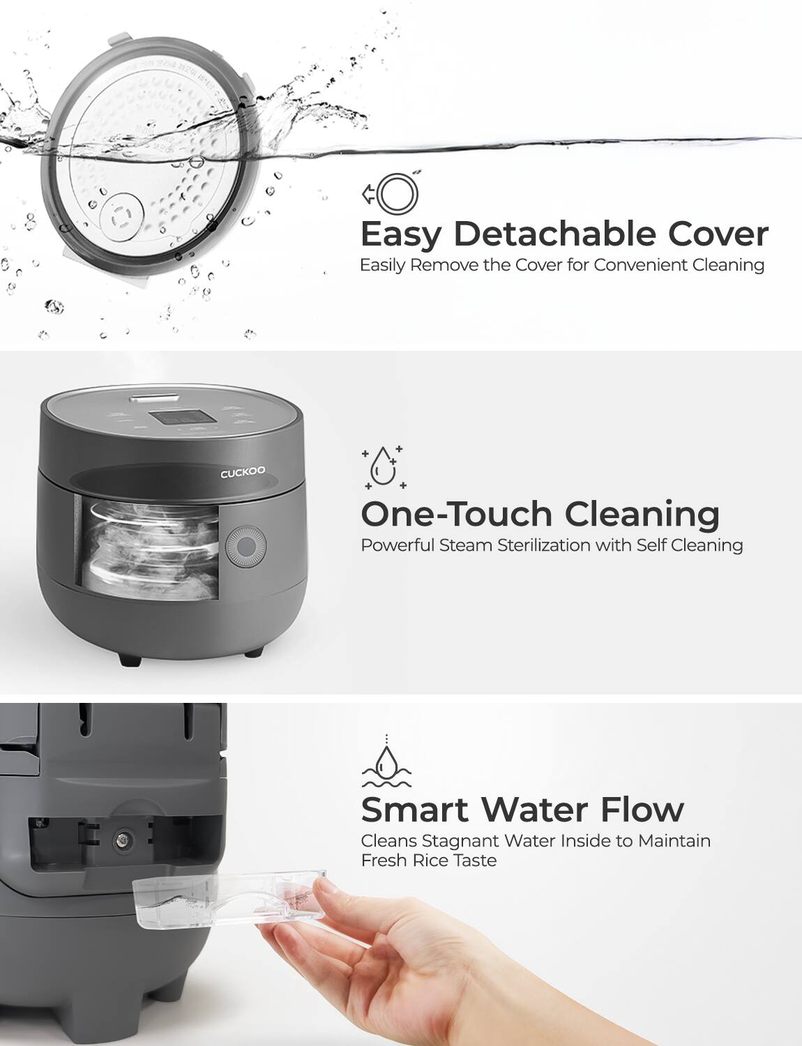 Easy Detachable Cover  
Easily Remove the Cover for Convenient Cleaning  

One-Touch Cleaning  
Powerful Steam Sterilization with Self Cleaning  

Smart Water Flow  
Cleans Stagnant Water Inside to Maintain Fresh Rice Taste