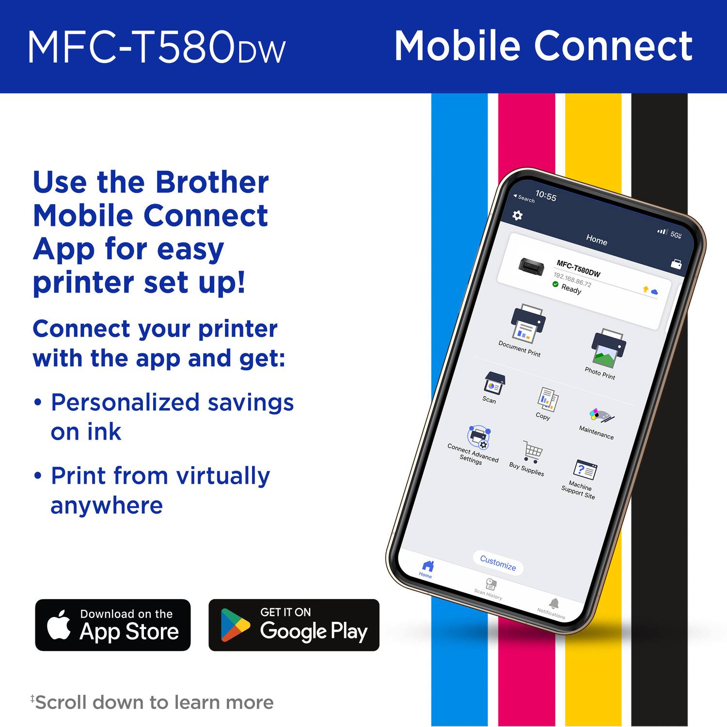 MFC-T580DW Mobile Connect

Use the Brother Mobile Connect App for easy printer set up!
Connect your printer with the app and get:
Personalized savings on ink
Print from virtually anywhere

Search 10:55 Home 182 MFC-T580DW 168 8E 72 Ready Document Print Photo Print Scan Copy Maintenance Connect Advanced Settings Buy Supplies Machine Support Site Customize

Download on the App Store
GET IT ON Google Play
*Scroll down to learn more