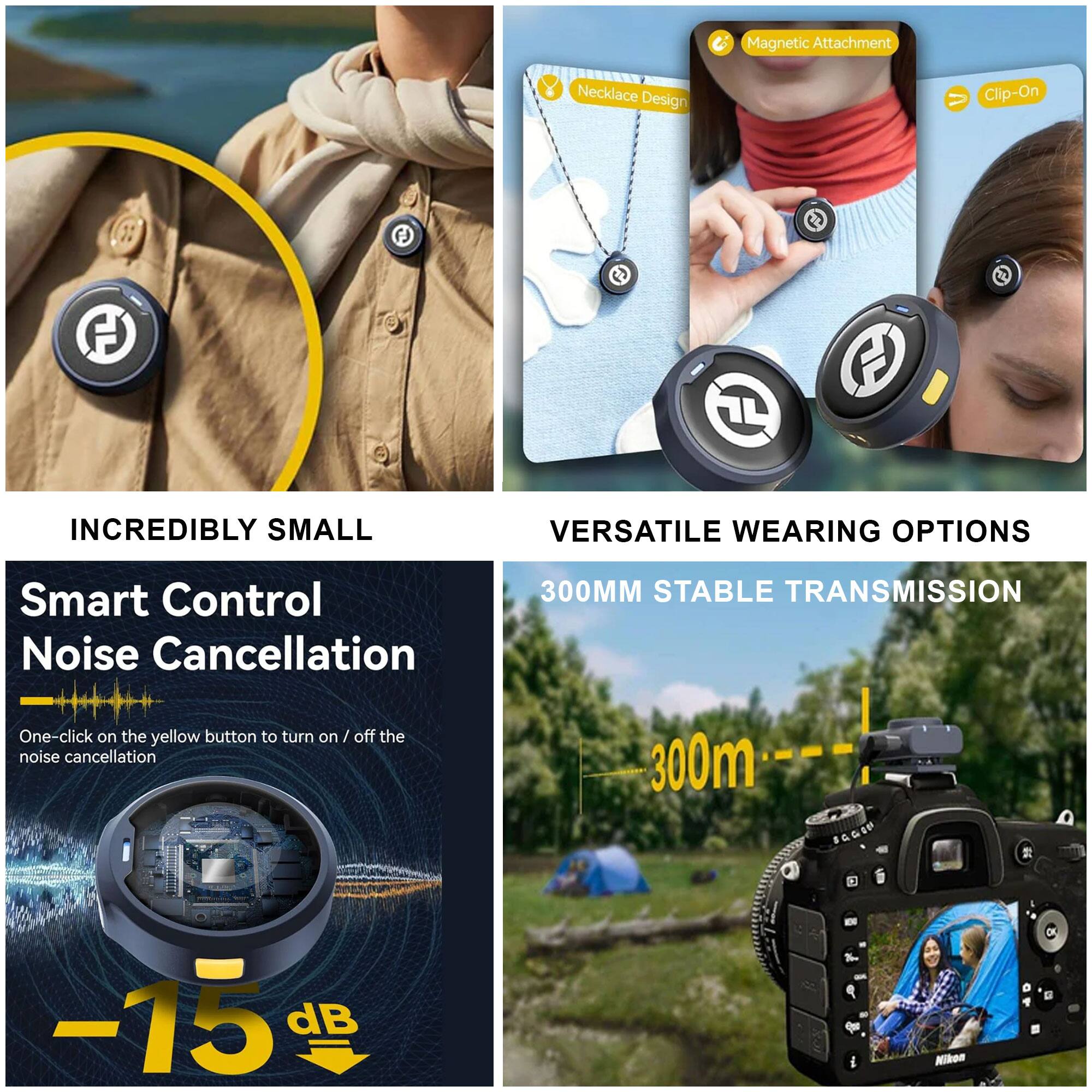 - **C Magnetic Attachment Necklace Design Clip-On**
- **INCREDIBLY SMALL**
- **VERSATILE WEARING OPTIONS**
- **Smart Control Noise Cancellation**
  - One-click on the yellow button to turn on / off the noise cancellation
  - -15 dB
- **300MM STABLE TRANSMISSION**
  - 300m