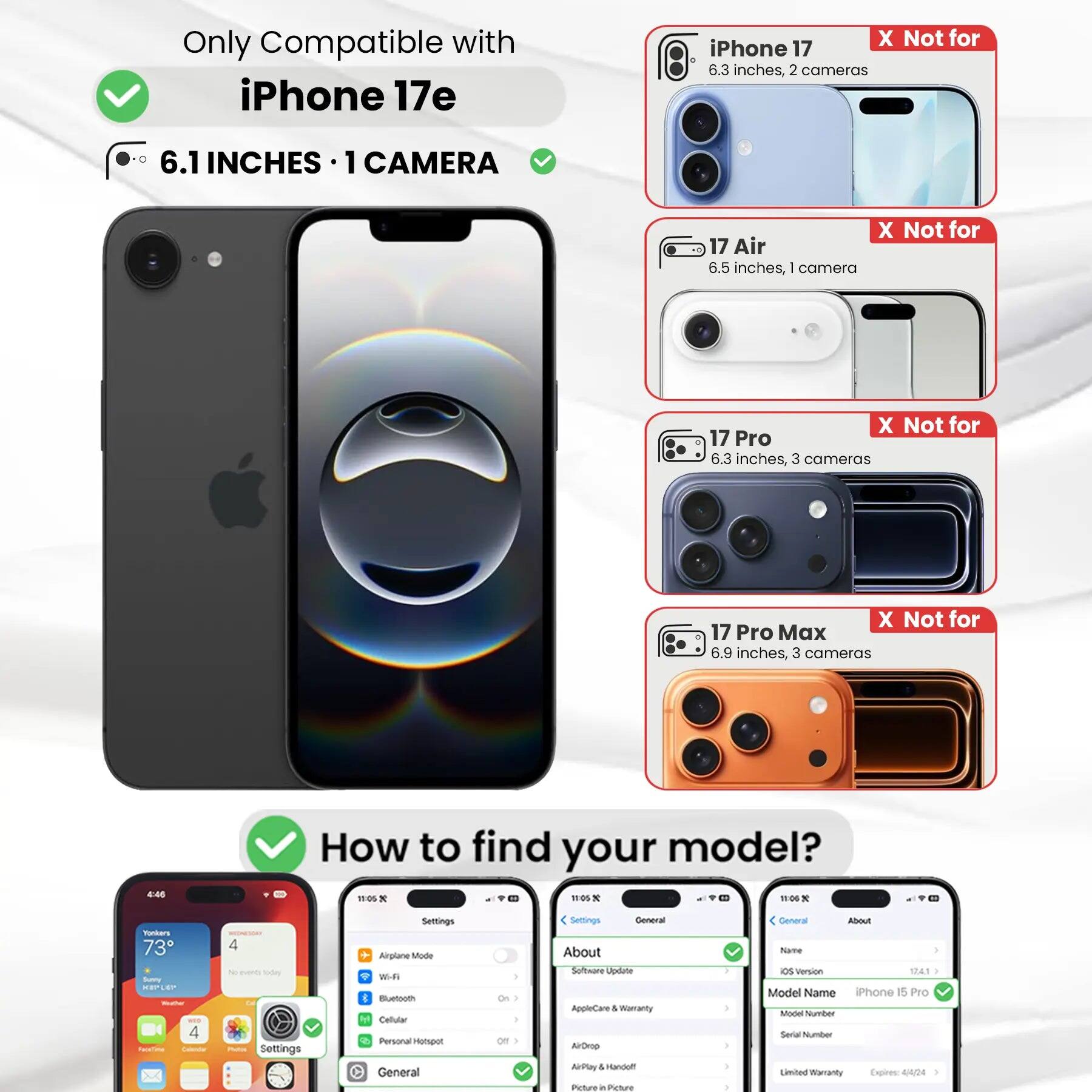 Only Compatible with iPhone 17e

6.1 INCHES 1 CAMERA

X Not for iPhone 17 6.3 inches, 2 cameras
X Not for 17 Air 6.5 inches, 1 camera
X Not for 17 Pro 6.3 inches, 3 cameras
X Not for 17 Pro Max 6.9 inches, 3 cameras

How to find your model?

Settings
- Airplane Mode
- Wi-Fi
- Bluetooth
- Cellular
- Personal Hotspot

General
- About
  - Software Update
  - AppleCare & Warranty
  - AirDrop
  - AirPlay & Handoff
  - Picture in Picture

About
- Name
- iOS Version
- Model Name iPhone 15 Pro
- Model Number
- Serial Number
- Limited Warranty Expires: 4/4/24