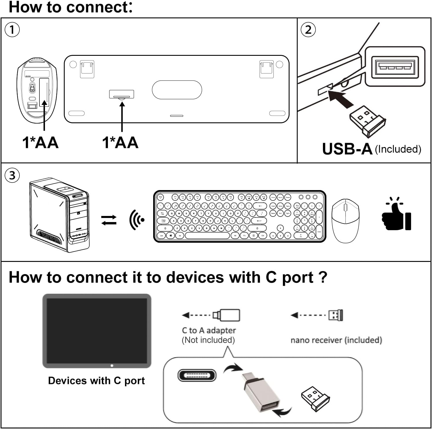 How to connect:

1. 1*AA
   1*AA

2. USB-A (Included)

3. [Diagram showing wireless connection to a keyboard and mouse]

How to connect it to devices with C port?

- Devices with C port
- C to A adapter (Not included)
- nano receiver (included)